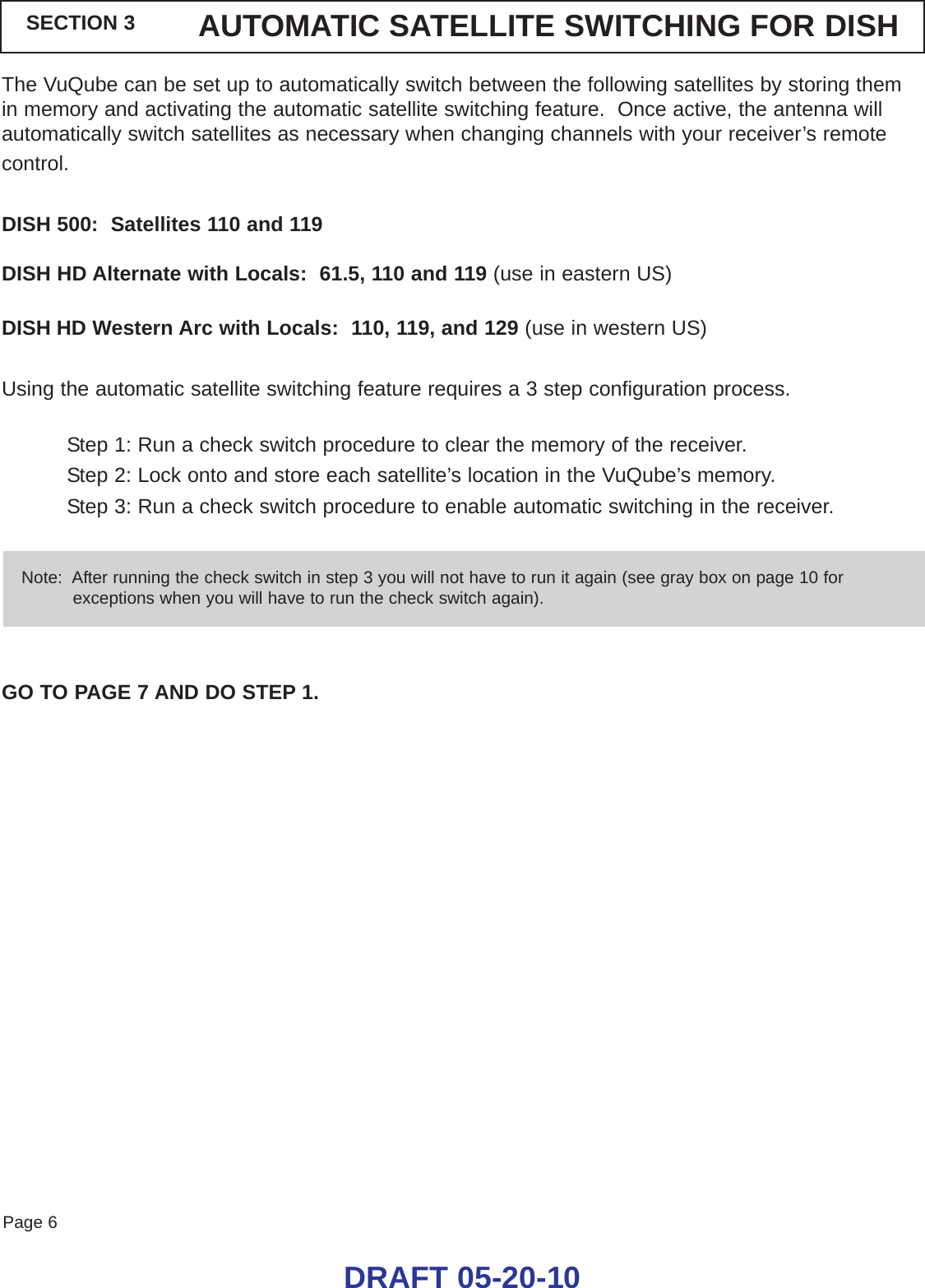 Page 6SECTION 3 AUTOMATIC SATELLITE SWITCHING FOR DISHThe VuQube can be set up to automatically switch between the following satellites by storing themin memory and activating the automatic satellite switching feature.  Once active, the antenna willautomatically switch satellites as necessary when changing channels with your receiver’s remotecontrol.DISH 500:  Satellites 110 and 119DISH HD Alternate with Locals:  61.5, 110 and 119 (use in eastern US)DISH HD Western Arc with Locals:  110, 119, and 129 (use in western US)Using the automatic satellite switching feature requires a 3 step configuration process.Step 1: Run a check switch procedure to clear the memory of the receiver.Step 2: Lock onto and store each satellite’s location in the VuQube’s memory.Step 3: Run a check switch procedure to enable automatic switching in the receiver.GO TO PAGE 7 AND DO STEP 1.DRAFT 05-20-10Note:  After running the check switch in step 3 you will not have to run it again (see gray box on page 10 forexceptions when you will have to run the check switch again).
