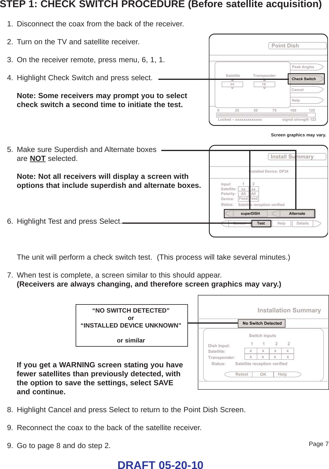 STEP 1: CHECK SWITCH PROCEDURE (Before satellite acquisition)1. Disconnect the coax from the back of the receiver.2. Turn on the TV and satellite receiver.3. On the receiver remote, press menu, 6, 1, 1.4. Highlight Check Switch and press select.Note: Some receivers may prompt you to select check switch a second time to initiate the test.5. Make sure Superdish and Alternate boxes are NOT selected.Note: Not all receivers will display a screen withoptions that include superdish and alternate boxes.6. Highlight Test and press Select.The unit will perform a check switch test.  (This process will take several minutes.)7. When test is complete, a screen similar to this should appear.(Receivers are always changing, and therefore screen graphics may vary.)If you get a WARNING screen stating you have fewer satellites than previously detected, with the option to save the settings, select SAVE and continue. 8. Highlight Cancel and press Select to return to the Point Dish Screen.9. Reconnect the coax to the back of the satellite receiver.9. Go to page 8 and do step 2.Screen graphics may vary.“NO SWITCH DETECTED”or “INSTALLED DEVICE UNKNOWN”or similarPage 7DRAFT 05-20-10