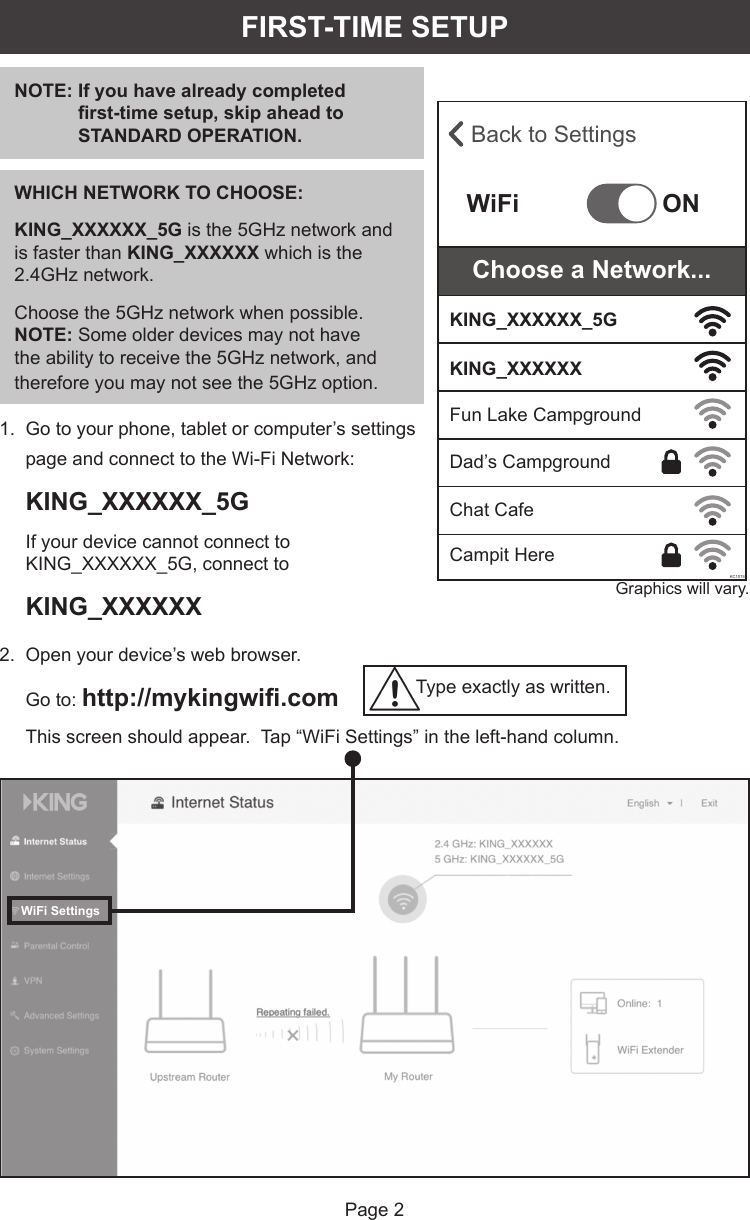 Page 21.   Go to your phone, tablet or computer’s settings page and connect to the Wi-Fi Network: KING_XXXXXX_5G If your device cannot connect to KING_XXXXXX_5G, connect to KING_XXXXXX Graphics will vary.2.   Open your device’s web browser. Go to: http://mykingwiﬁ .comThis screen should appear.  Tap “WiFi Settings” in the left-hand column. Back to SettingsWiFiKC1074ONKING_XXXXXX_5GKING_XXXXXXFun Lake CampgroundDad’s CampgroundChat CafeCampit HereChoose a Network...FIRST-TIME SETUPNOTE:  If you have already completed ﬁ rst-time setup, skip ahead to STANDARD OPERATION.WHICH NETWORK TO CHOOSE:KING_XXXXXX_5G is the 5GHz network and is faster than KING_XXXXXX which is the 2.4GHz network.Choose the 5GHz network when possible.  NOTE: Some older devices may not have the ability to receive the 5GHz network, and therefore you may not see the 5GHz option.WiFi SettingsType exactly as written.