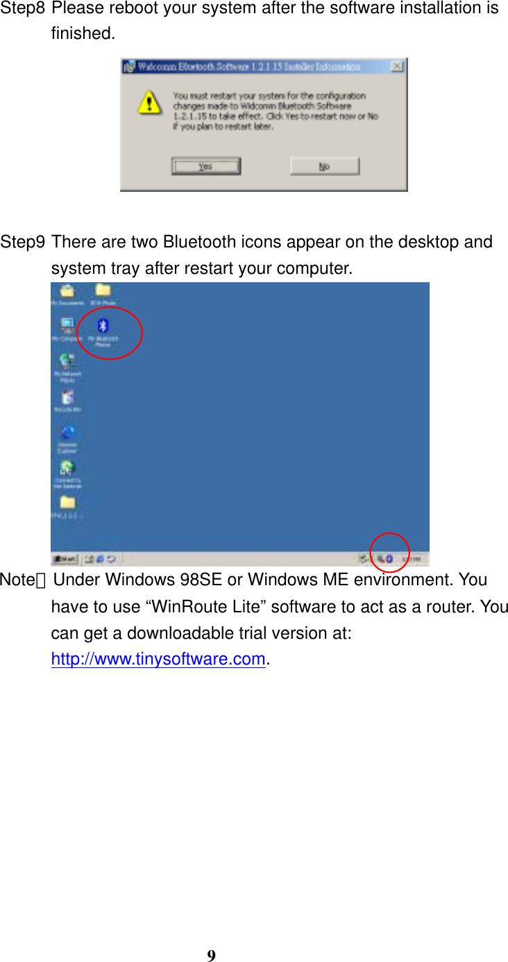 9 Step8 Please reboot your system after the software installation is finished.   Step9 There are two Bluetooth icons appear on the desktop and system tray after restart your computer.  Note：Under Windows 98SE or Windows ME environment. You have to use “WinRoute Lite” software to act as a router. You can get a downloadable trial version at: http://www.tinysoftware.com. 