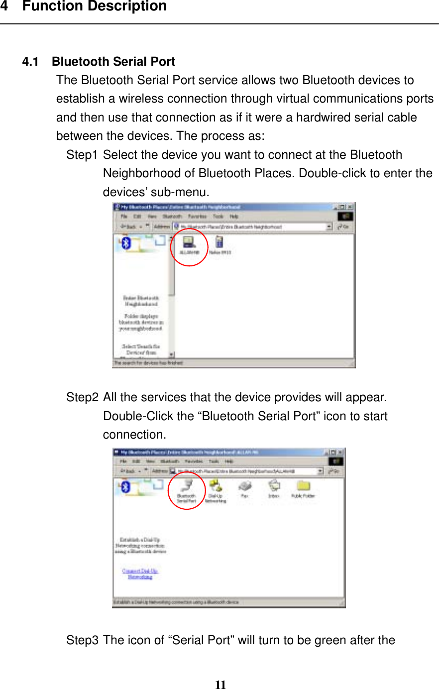 11 4 Function Description   4.1  Bluetooth Serial Port The Bluetooth Serial Port service allows two Bluetooth devices to establish a wireless connection through virtual communications ports and then use that connection as if it were a hardwired serial cable between the devices. The process as: Step1 Select the device you want to connect at the Bluetooth Neighborhood of Bluetooth Places. Double-click to enter the devices’ sub-menu.   Step2 All the services that the device provides will appear. Double-Click the “Bluetooth Serial Port” icon to start connection.   Step3 The icon of “Serial Port” will turn to be green after the 