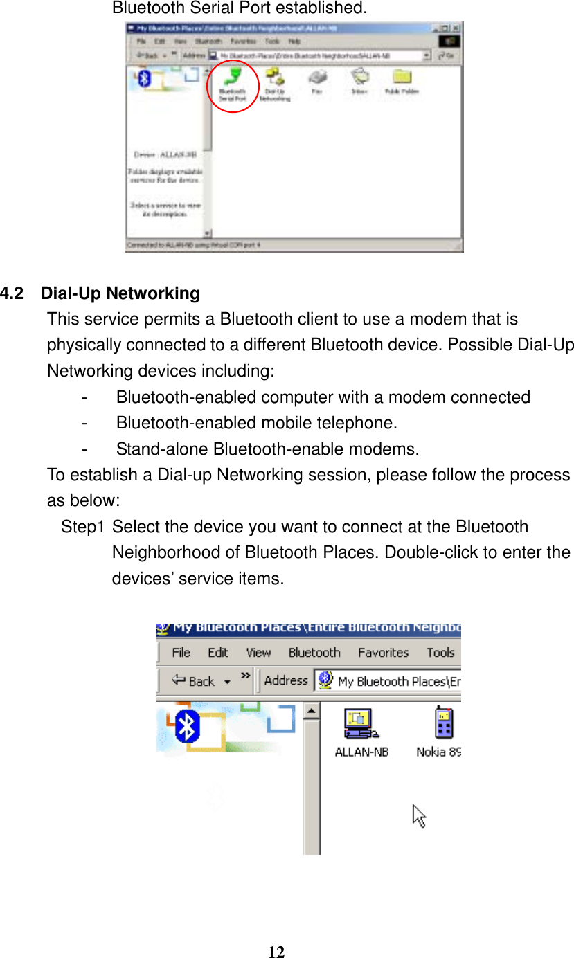 12 Bluetooth Serial Port established.   4.2 Dial-Up Networking This service permits a Bluetooth client to use a modem that is physically connected to a different Bluetooth device. Possible Dial-Up Networking devices including: -  Bluetooth-enabled computer with a modem connected -  Bluetooth-enabled mobile telephone. -  Stand-alone Bluetooth-enable modems. To establish a Dial-up Networking session, please follow the process as below: Step1 Select the device you want to connect at the Bluetooth Neighborhood of Bluetooth Places. Double-click to enter the devices’ service items.             