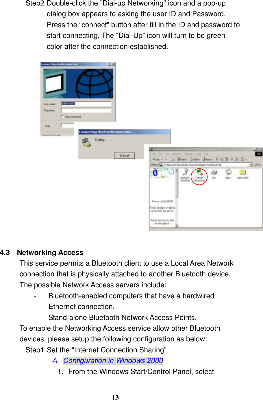 13 Step2 Double-click the ”Dial-up Networking” icon and a pop-up dialog box appears to asking the user ID and Password. Press the “connect” button after fill in the ID and password to start connecting. The “Dial-Up” icon will turn to be green color after the connection established.                   4.3 Networking Access This service permits a Bluetooth client to use a Local Area Network connection that is physically attached to another Bluetooth device. The possible Network Access servers include: -  Bluetooth-enabled computers that have a hardwired Ethernet connection. -  Stand-alone Bluetooth Network Access Points.   To enable the Networking Access service allow other Bluetooth devices, please setup the following configuration as below: Step1 Set the “Internet Connection Sharing” A.  Configuration in Windows 2000 1.  From the Windows Start/Control Panel, select 