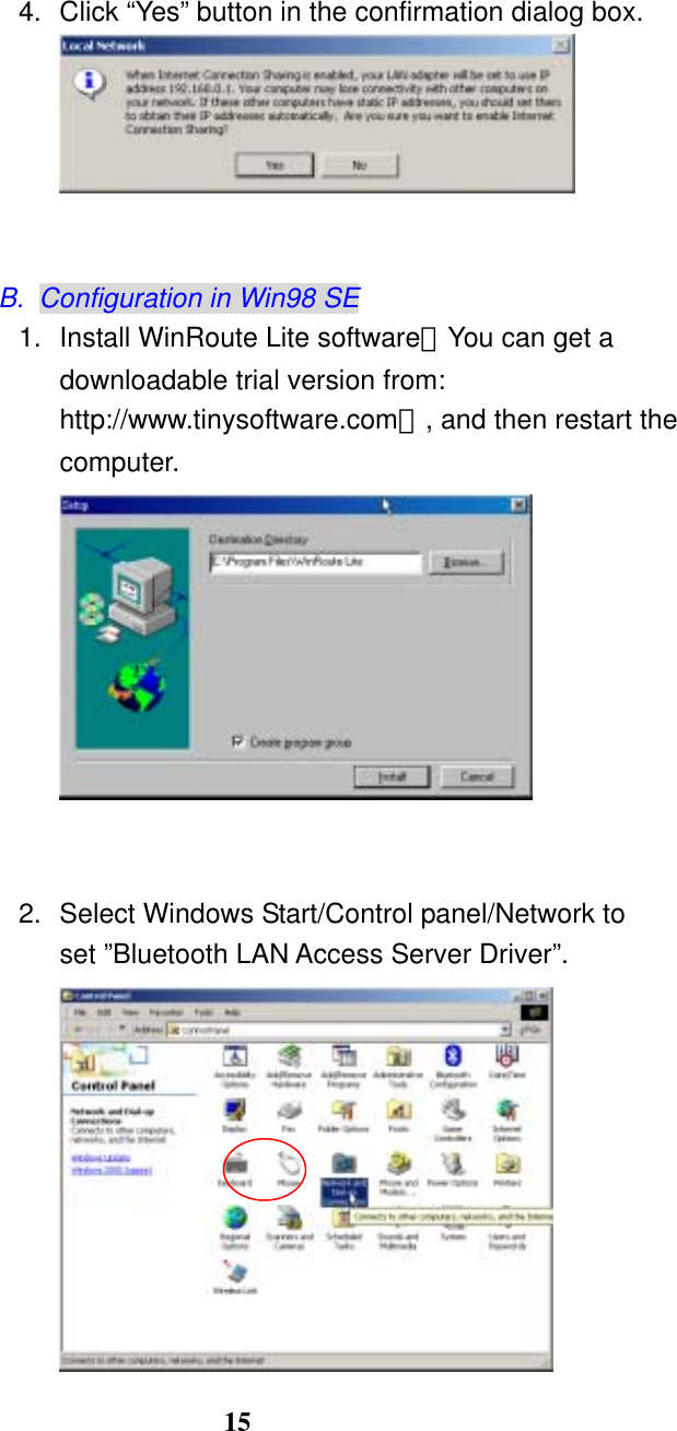 15   4.  Click “Yes” button in the confirmation dialog box.    B.  Configuration in Win98 SE 1.  Install WinRoute Lite software（You can get a downloadable trial version from: http://www.tinysoftware.com）, and then restart the computer.    2.  Select Windows Start/Control panel/Network to set ”Bluetooth LAN Access Server Driver”.  