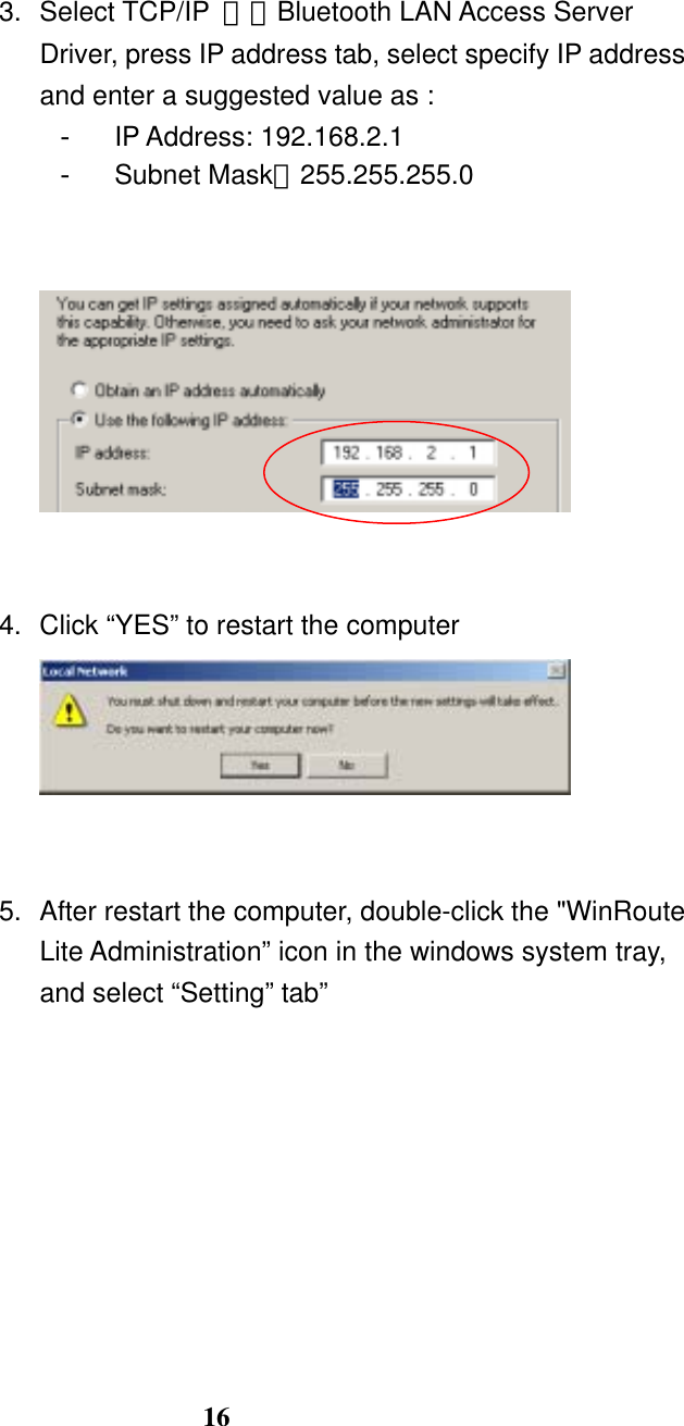 16   3. Select TCP/IP －＞Bluetooth LAN Access Server Driver, press IP address tab, select specify IP address and enter a suggested value as : -  IP Address: 192.168.2.1 -  Subnet Mask：255.255.255.0      4.  Click “YES” to restart the computer    5.  After restart the computer, double-click the &quot;WinRoute Lite Administration” icon in the windows system tray, and select “Setting” tab” 