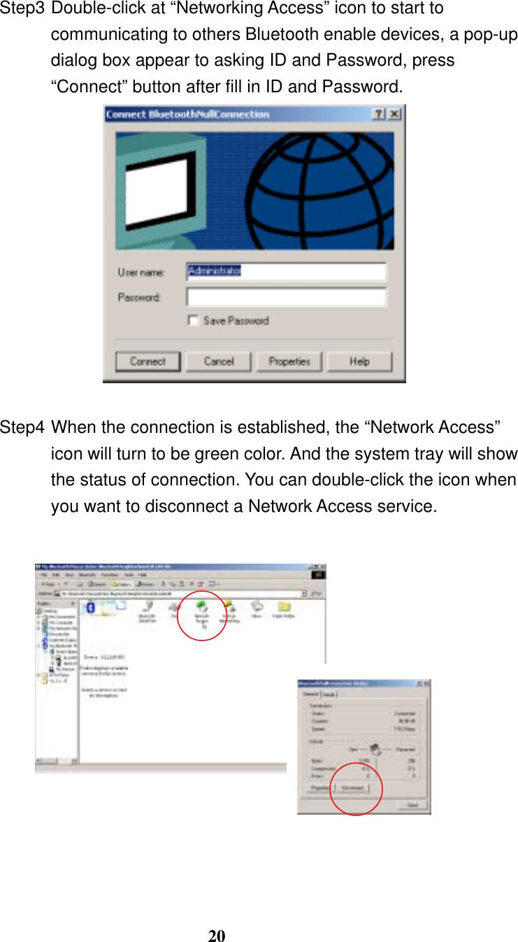 20  Step3 Double-click at “Networking Access” icon to start to communicating to others Bluetooth enable devices, a pop-up dialog box appear to asking ID and Password, press “Connect” button after fill in ID and Password.   Step4 When the connection is established, the “Network Access” icon will turn to be green color. And the system tray will show the status of connection. You can double-click the icon when you want to disconnect a Network Access service.                