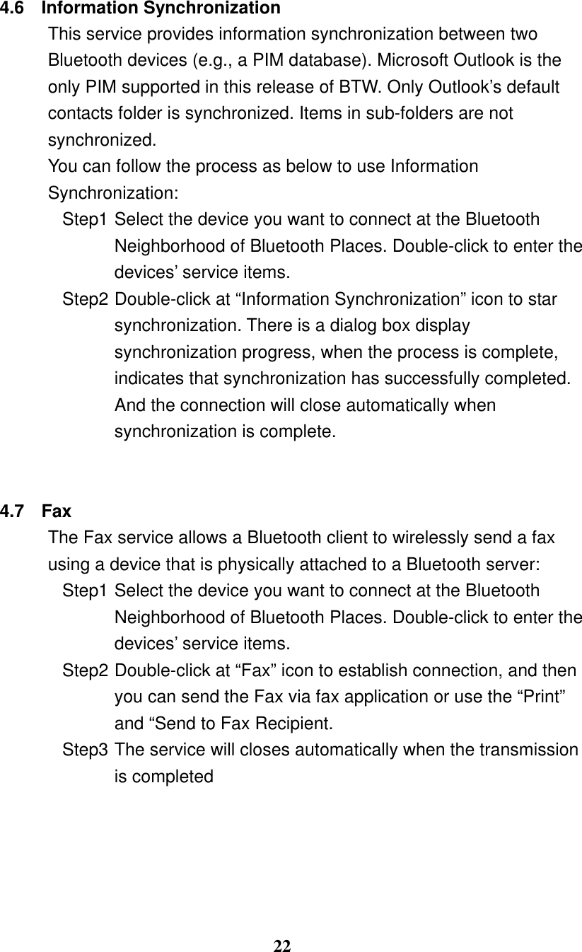 22  4.6 Information Synchronization This service provides information synchronization between two Bluetooth devices (e.g., a PIM database). Microsoft Outlook is the only PIM supported in this release of BTW. Only Outlook’s default contacts folder is synchronized. Items in sub-folders are not synchronized. You can follow the process as below to use Information Synchronization: Step1 Select the device you want to connect at the Bluetooth Neighborhood of Bluetooth Places. Double-click to enter the devices’ service items. Step2 Double-click at “Information Synchronization” icon to star synchronization. There is a dialog box display synchronization progress, when the process is complete, indicates that synchronization has successfully completed. And the connection will close automatically when synchronization is complete.   4.7 Fax The Fax service allows a Bluetooth client to wirelessly send a fax using a device that is physically attached to a Bluetooth server: Step1 Select the device you want to connect at the Bluetooth Neighborhood of Bluetooth Places. Double-click to enter the devices’ service items. Step2 Double-click at “Fax” icon to establish connection, and then you can send the Fax via fax application or use the “Print” and “Send to Fax Recipient. Step3 The service will closes automatically when the transmission is completed  