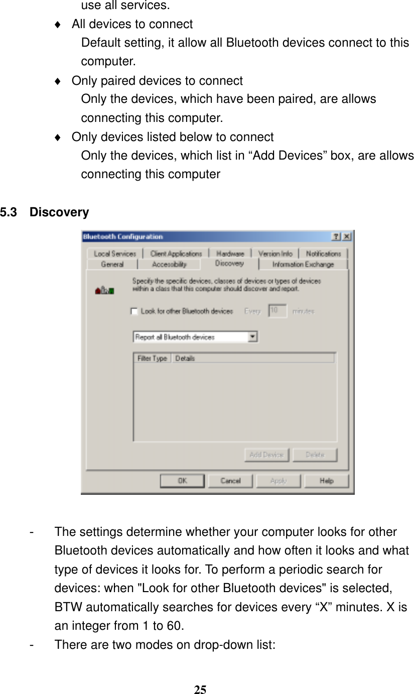 25 use all services. ♦  All devices to connect Default setting, it allow all Bluetooth devices connect to this computer. ♦  Only paired devices to connect Only the devices, which have been paired, are allows connecting this computer. ♦  Only devices listed below to connect Only the devices, which list in “Add Devices” box, are allows connecting this computer  5.3 Discovery   -  The settings determine whether your computer looks for other Bluetooth devices automatically and how often it looks and what type of devices it looks for. To perform a periodic search for devices: when &quot;Look for other Bluetooth devices&quot; is selected, BTW automatically searches for devices every “X” minutes. X is an integer from 1 to 60. -  There are two modes on drop-down list: 