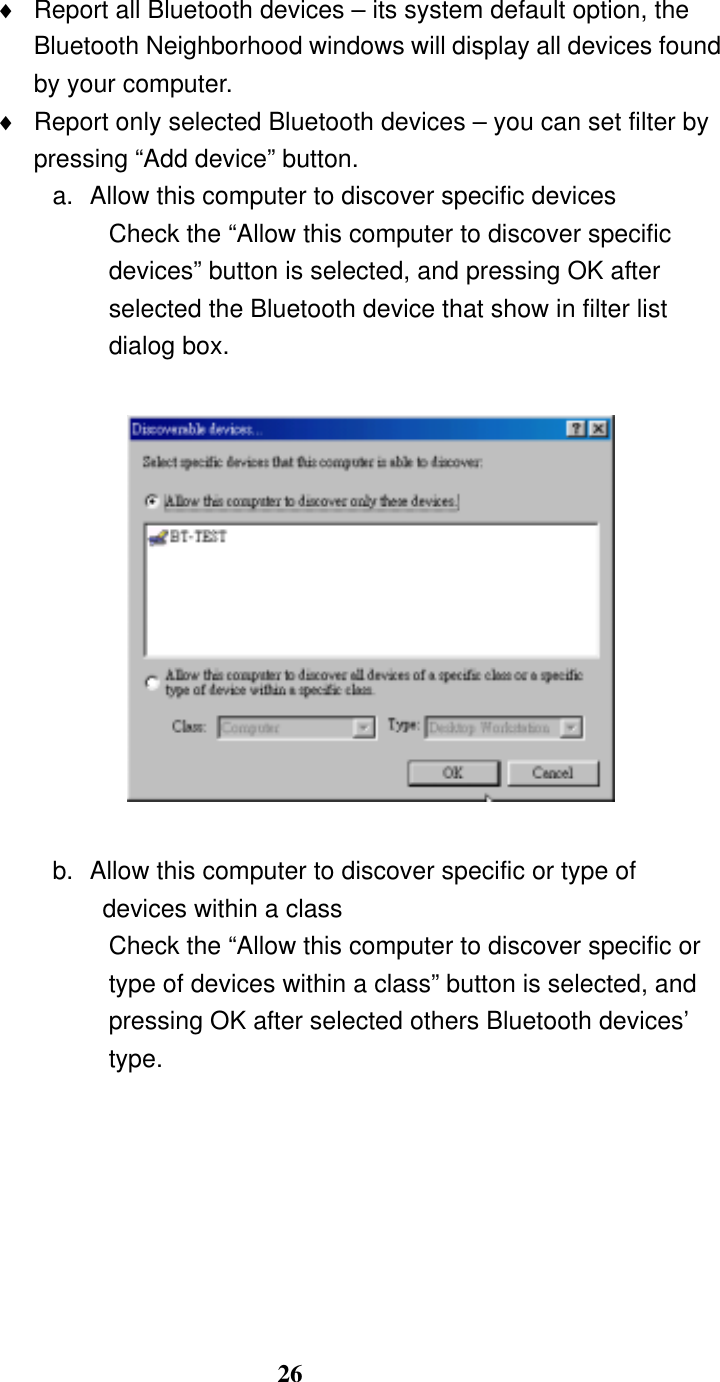26 ♦  Report all Bluetooth devices – its system default option, the Bluetooth Neighborhood windows will display all devices found by your computer. ♦  Report only selected Bluetooth devices – you can set filter by pressing “Add device” button. a.  Allow this computer to discover specific devices Check the “Allow this computer to discover specific devices” button is selected, and pressing OK after selected the Bluetooth device that show in filter list dialog box.    b.  Allow this computer to discover specific or type of devices within a class Check the “Allow this computer to discover specific or type of devices within a class” button is selected, and pressing OK after selected others Bluetooth devices’ type.  
