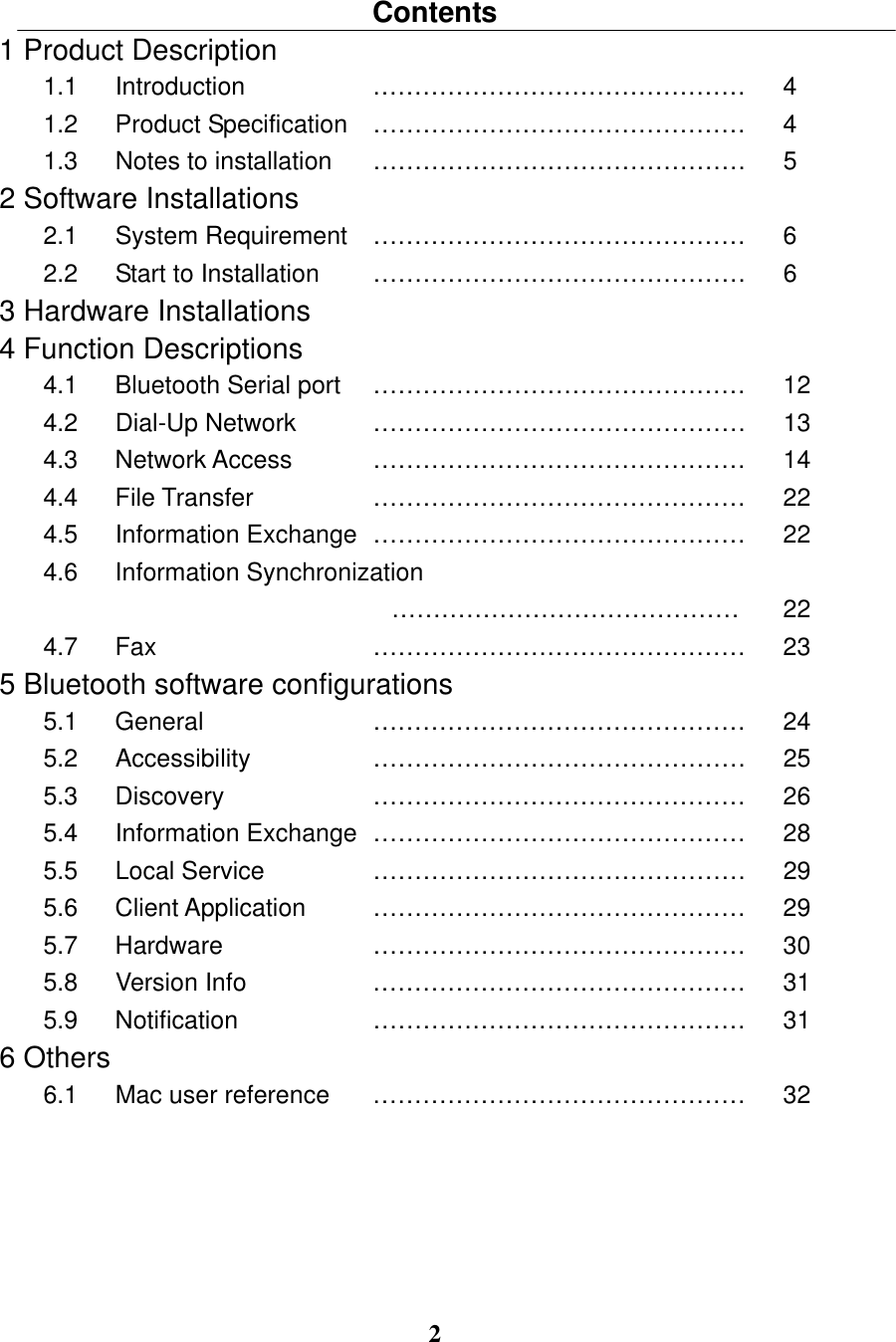 2  Contents 1 Product Description 1.1   Introduction  ………………………………………  4 1.2   Product Specification  ………………………………………  4 1.3   Notes to installation  ………………………………………  5 2 Software Installations 2.1   System Requirement  ………………………………………  6 2.2   Start to Installation  ………………………………………  6 3 Hardware Installations 4 Function Descriptions   4.1   Bluetooth Serial port  ………………………………………  12 4.2   Dial-Up Network  ………………………………………  13 4.3   Network Access  ………………………………………  14 4.4   File Transfer  ………………………………………  22 4.5   Information Exchange ………………………………………  22 4.6   Information Synchronization …………………………………… 22 4.7   Fax  ………………………………………  23 5 Bluetooth software configurations 5.1   General   ………………………………………  24 5.2   Accessibility   ………………………………………  25 5.3   Discovery   ………………………………………  26 5.4   Information Exchange ………………………………………  28 5.5   Local Service    ………………………………………  29 5.6   Client Application   ………………………………………  29 5.7   Hardware   ………………………………………  30 5.8   Version Info   ………………………………………  31 5.9   Notification    ………………………………………  31 6 Others 6.1   Mac user reference  ………………………………………  32 