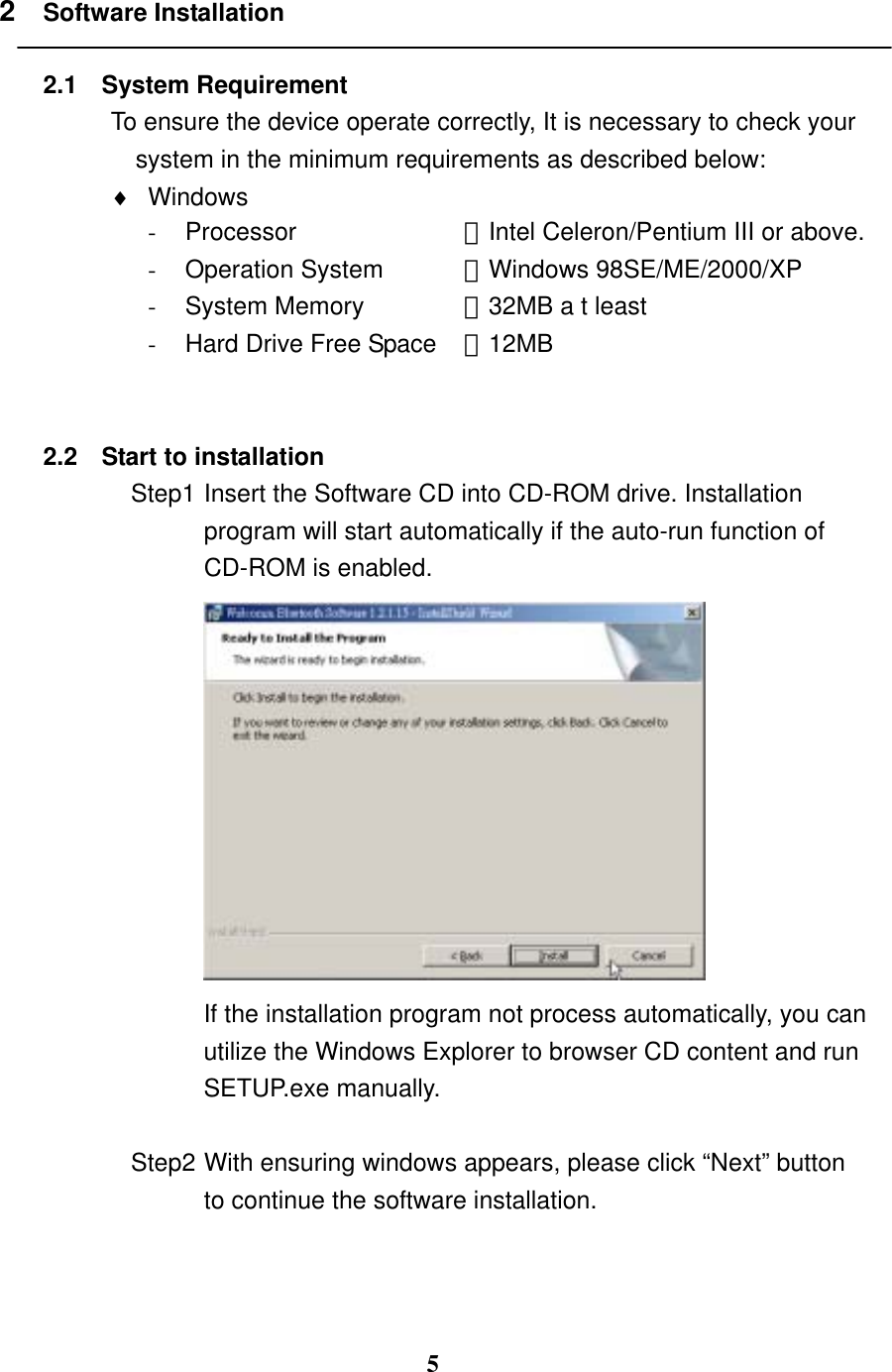 5 2  Software Installation  2.1 System Requirement To ensure the device operate correctly, It is necessary to check your system in the minimum requirements as described below:   ♦  Windows  -  Processor  ：Intel Celeron/Pentium III or above. -  Operation System  ：Windows 98SE/ME/2000/XP -  System Memory  ：32MB a t least -  Hard Drive Free Space  ：12MB   2.2  Start to installation Step1 Insert the Software CD into CD-ROM drive. Installation program will start automatically if the auto-run function of CD-ROM is enabled.    If the installation program not process automatically, you can utilize the Windows Explorer to browser CD content and run SETUP.exe manually.  Step2 With ensuring windows appears, please click “Next” button to continue the software installation.   