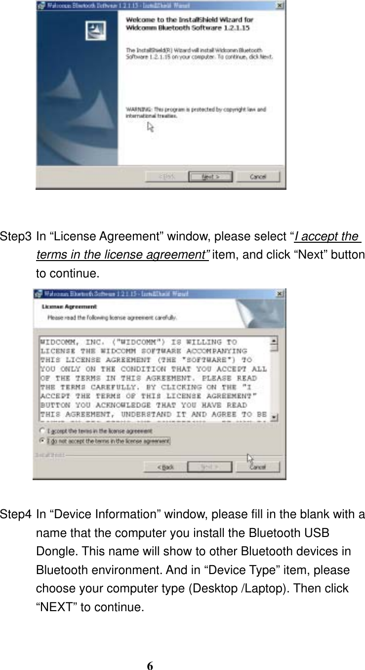 6     Step3 In “License Agreement” window, please select “I accept the terms in the license agreement” item, and click “Next” button to continue.     Step4 In “Device Information” window, please fill in the blank with a name that the computer you install the Bluetooth USB Dongle. This name will show to other Bluetooth devices in Bluetooth environment. And in “Device Type” item, please choose your computer type (Desktop /Laptop). Then click “NEXT” to continue.    