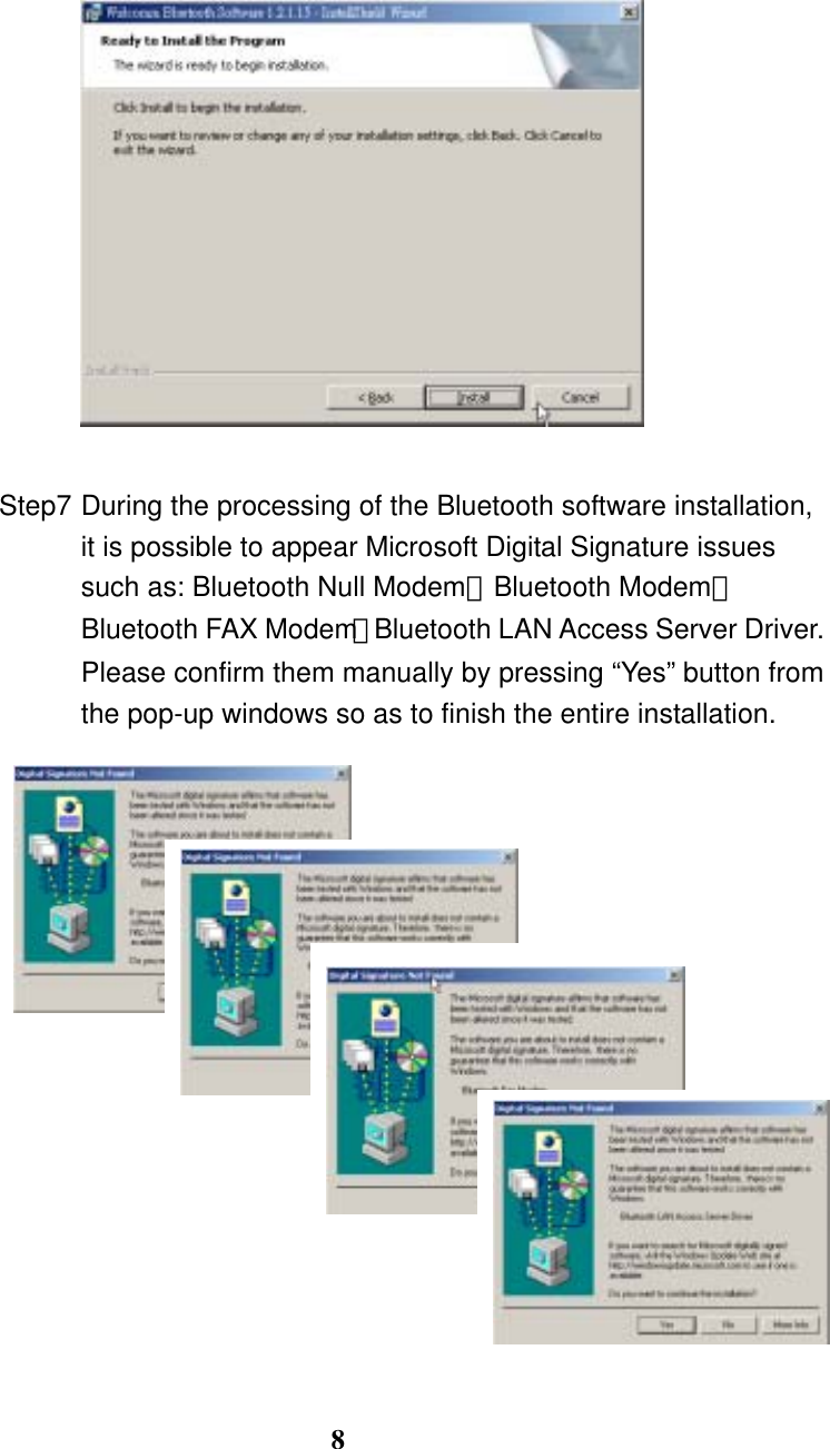 8     Step7 During the processing of the Bluetooth software installation, it is possible to appear Microsoft Digital Signature issues such as: Bluetooth Null Modem、Bluetooth Modem、Bluetooth FAX Modem、Bluetooth LAN Access Server Driver. Please confirm them manually by pressing “Yes” button from the pop-up windows so as to finish the entire installation.                