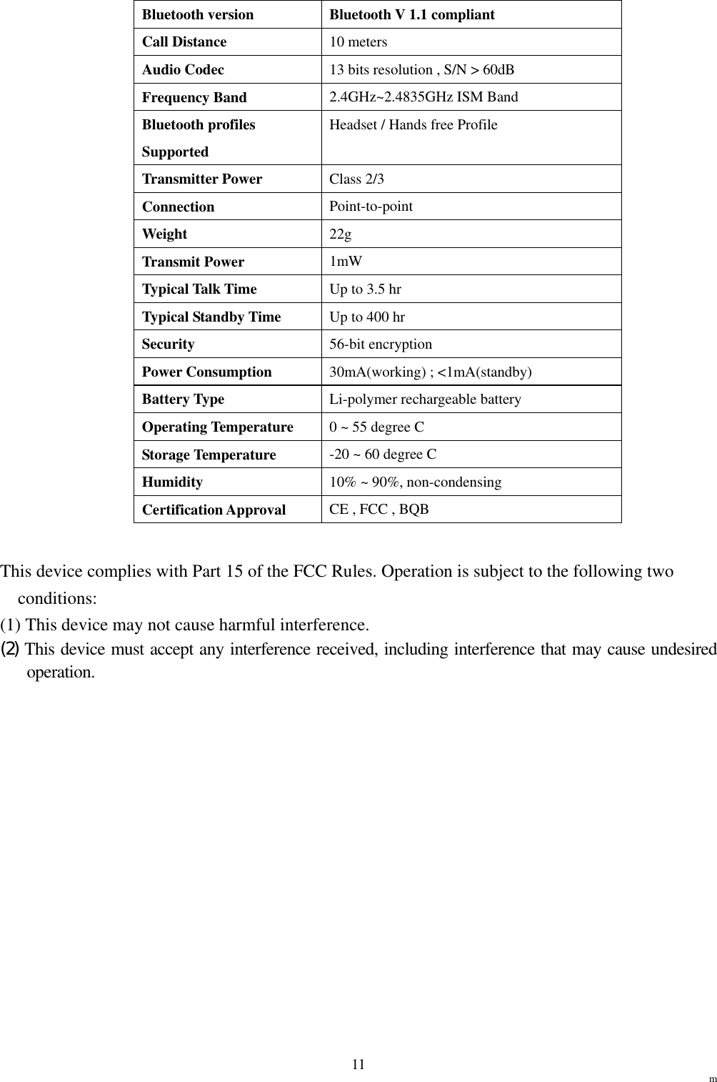                                                                  m 11Bluetooth version  Bluetooth V 1.1 compliant Call Distance  10 meters Audio Codec  13 bits resolution , S/N &gt; 60dB Frequency Band  2.4GHz~2.4835GHz ISM Band Bluetooth profiles Supported Headset / Hands free Profile Transmitter Power  Class 2/3 Connection   Point-to-point  Weight   22g  Transmit Power    1mW  Typical Talk Time    Up to 3.5 hr   Typical Standby Time    Up to 400 hr   Security   56-bit encryption   Power Consumption    30mA(working) ; &lt;1mA(standby)   Battery Type    Li-polymer rechargeable battery Operating Temperature    0 ~ 55 degree C   Storage Temperature    -20 ~ 60 degree C   Humidity   10% ~ 90%, non-condensing   Certification Approval    CE , FCC , BQB     This device complies with Part 15 of the FCC Rules. Operation is subject to the following two conditions: (1) This device may not cause harmful interference. (2) This device must accept any interference received, including interference that may cause undesired operation.