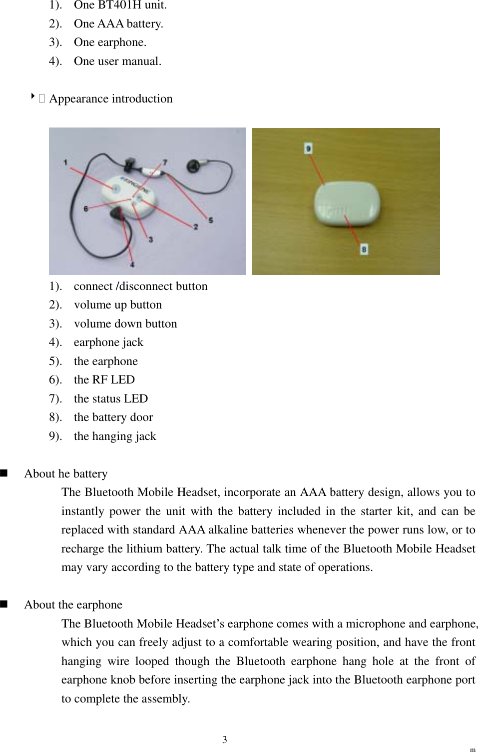                                                                 m 31).  One BT401H unit. 2). One AAA battery. 3). One earphone. 4).  One user manual.  8 Appearance introduction    1). connect /disconnect button 2).  volume up button 3).  volume down button 4). earphone jack 5). the earphone 6).  the RF LED 7).  the status LED 8).  the battery door 9). the hanging jack    About he battery The Bluetooth Mobile Headset, incorporate an AAA battery design, allows you to instantly power the unit with the battery included in the starter kit, and can be replaced with standard AAA alkaline batteries whenever the power runs low, or to recharge the lithium battery. The actual talk time of the Bluetooth Mobile Headset may vary according to the battery type and state of operations.    About the earphone The Bluetooth Mobile Headset’s earphone comes with a microphone and earphone, which you can freely adjust to a comfortable wearing position, and have the front hanging wire looped though the Bluetooth earphone hang hole at the front of earphone knob before inserting the earphone jack into the Bluetooth earphone port to complete the assembly. 