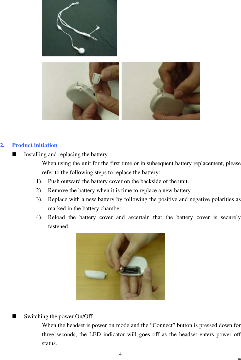                                                                 m 4       2. Product initiation   Installing and replacing the battery When using the unit for the first time or in subsequent battery replacement, please refer to the following steps to replace the battery: 1).  Push outward the battery cover on the backside of the unit. 2).  Remove the battery when it is time to replace a new battery. 3).  Replace with a new battery by following the positive and negative polarities as marked in the battery chamber. 4).  Reload the battery cover and ascertain that the battery cover is securely fastened.     Switching the power On/Off When the headset is power on mode and the “Connect” button is pressed down for three seconds, the LED indicator will goes off as the headset enters power off status. 