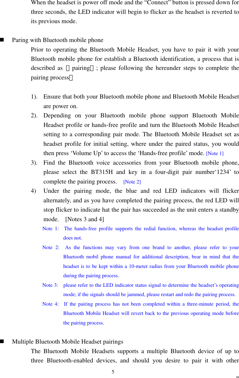                                                                  m 5When the headset is power off mode and the “Connect” button is pressed down for three seconds, the LED indicator will begin to flicker as the headset is reverted to its previous mode.    Paring with Bluetooth mobile phone Prior to operating the Bluetooth Mobile Headset, you have to pair it with your Bluetooth mobile phone for establish a Bluetooth identification, a process that is described as 「pairing」; please following the hereunder steps to complete the pairing process：  1).  Ensure that both your Bluetooth mobile phone and Bluetooth Mobile Headset are power on. 2).  Depending on your Bluetooth mobile phone support Bluetooth Mobile Headset profile or hands-free profile and turn the Bluetooth Mobile Headset setting to a corresponding pair mode. The Bluetooth Mobile Headset set as headset profile for initial setting, where under the paired status, you would then press ‘Volume Up’ to access the ‘Hands-free profile’ mode. [Note 1] 3).  Find the Bluetooth voice accessories from your Bluetooth mobile phone, please select the BT315H and key in a four-digit pair number‘1234’ to complete the pairing process.    [Note 2] 4)  Under the pairing mode, the blue and red LED indicators will flicker alternately, and as you have completed the pairing process, the red LED will stop flicker to indicate hat the pair has succeeded as the unit enters a standby mode.    [Notes 3 and 4] Note 1:  The hands-free profile supports the redial function, whereas the headset profile does not. Note 2:  As the functions may vary from one brand to another, please refer to your Bluetooth mobil phone manual for additional description, bear in mind that the headset is to be kept within a 10-meter radius from your Bluetooth mobile phone during the pairing process. Note 3:    please refer to the LED indicator status signal to determine the headset’s operating mode; if the signals should be jammed, please restart and redo the pairing process. Note 4:  If the pairing process has not been completed within a three-minute period, the Bluetooth Mobile Headset will revert back to the previous operating mode before the pairing process.    Multiple Bluetooth Mobile Headset pairings The Bluetooth Mobile Headsets supports a multiple Bluetooth device of up to three Bluetooth-enabled devices, and should you desire to pair it with other 