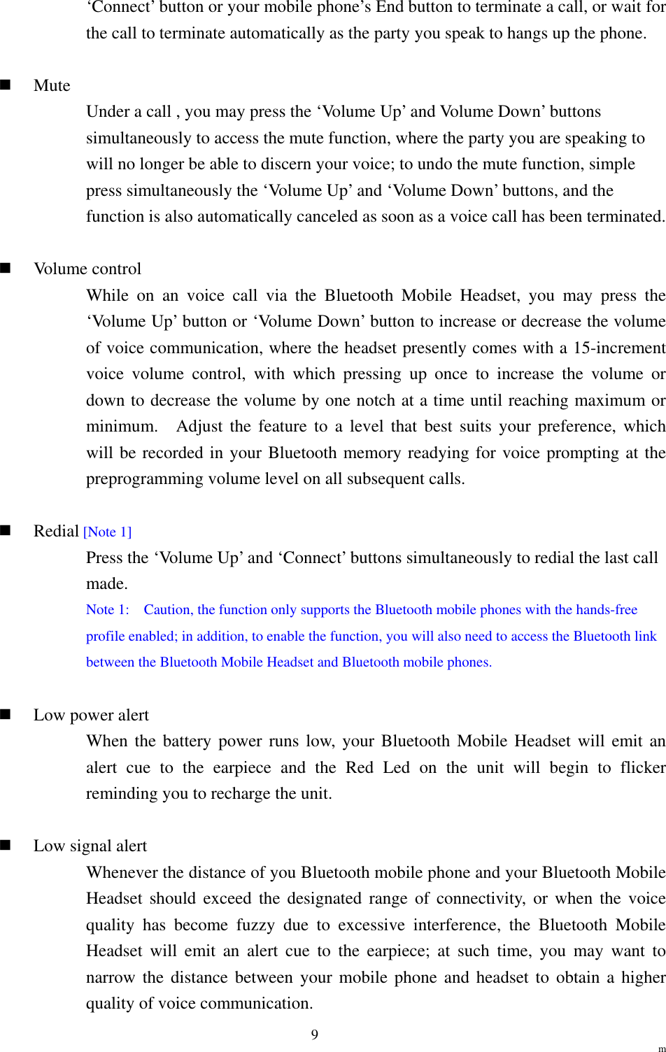                                                                  m 9‘Connect’ button or your mobile phone’s End button to terminate a call, or wait for the call to terminate automatically as the party you speak to hangs up the phone.    Mute  Under a call , you may press the ‘Volume Up’ and Volume Down’ buttons simultaneously to access the mute function, where the party you are speaking to will no longer be able to discern your voice; to undo the mute function, simple press simultaneously the ‘Volume Up’ and ‘Volume Down’ buttons, and the function is also automatically canceled as soon as a voice call has been terminated.    Volume control While on an voice call via the Bluetooth Mobile Headset, you may press the ‘Volume Up’ button or ‘Volume Down’ button to increase or decrease the volume of voice communication, where the headset presently comes with a 15-increment voice volume control, with which pressing up once to increase the volume or down to decrease the volume by one notch at a time until reaching maximum or minimum.  Adjust the feature to a level that best suits your preference, which will be recorded in your Bluetooth memory readying for voice prompting at the preprogramming volume level on all subsequent calls.    Redial [Note 1] Press the ‘Volume Up’ and ‘Connect’ buttons simultaneously to redial the last call made. Note 1:    Caution, the function only supports the Bluetooth mobile phones with the hands-free profile enabled; in addition, to enable the function, you will also need to access the Bluetooth link between the Bluetooth Mobile Headset and Bluetooth mobile phones.    Low power alert When the battery power runs low, your Bluetooth Mobile Headset will emit an alert cue to the earpiece and the Red Led on the unit will begin to flicker reminding you to recharge the unit.    Low signal alert Whenever the distance of you Bluetooth mobile phone and your Bluetooth Mobile Headset should exceed the designated range of connectivity, or when the voice quality has become fuzzy due to excessive interference, the Bluetooth Mobile Headset will emit an alert cue to the earpiece; at such time, you may want to narrow the distance between your mobile phone and headset to obtain a higher quality of voice communication. 