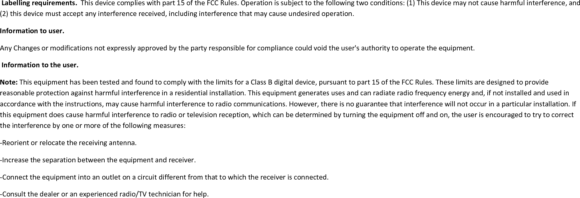 Labelling requirements. This device complies with part 15 of the FCC Rules. Operation is subject to the following two conditions: (1) This device may not cause harmful interference, and(2) this device must accept any interference received, including interference that may cause undesired operation.Information to user.Any Changes or modifications not expressly approved by the party responsible for compliance could void the user&apos;s authority to operate the equipment.Information to the user.Note: This equipment has been tested and found to comply with the limits for a Class B digital device, pursuant to part 15 of the FCC Rules. These limits are designed to providereasonable protection against harmful interference in a residential installation. This equipment generates uses and can radiate radio frequency energy and, if not installed and used inaccordance with the instructions, may cause harmful interference to radio communications. However, there is no guarantee that interference will not occur in a particular installation. Ifthis equipment does cause harmful interference to radio or television reception, which can be determined by turning the equipment off and on, the user is encouraged to try to correctthe interference by one or more of the following measures:-Reorient or relocate the receiving antenna.-Increase the separation between the equipment and receiver.-Connect the equipment into an outlet on a circuit different from that to which the receiver is connected.-Consult the dealer or an experienced radio/TV technician for help.