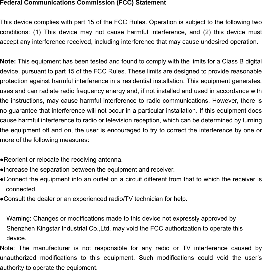   Federal Communications Commission (FCC) Statement  This device complies with part 15 of the FCC Rules. Operation is subject to the following two conditions: (1) This device may not cause harmful interference, and (2) this device must accept any interference received, including interference that may cause undesired operation.      Note: This equipment has been tested and found to comply with the limits for a Class B digital device, pursuant to part 15 of the FCC Rules. These limits are designed to provide reasonable protection against harmful interference in a residential installation. This equipment generates, uses and can radiate radio frequency energy and, if not installed and used in accordance with the instructions, may cause harmful interference to radio communications. However, there is no guarantee that interference will not occur in a particular installation. If this equipment does cause harmful interference to radio or television reception, which can be determined by turning the equipment off and on, the user is encouraged to try to correct the interference by one or more of the following measures:        ●Reorient or relocate the receiving antenna. ●Increase the separation between the equipment and receiver.             ●Connect the equipment into an outlet on a circuit different from that to which the receiver is connected.       ●Consult the dealer or an experienced radio/TV technician for help.          Warning: Changes or modifications made to this device not expressly approved by Shenzhen Kingstar Industrial Co.,Ltd. may void the FCC authorization to operate this device.     Note: The manufacturer is not responsible for any radio or TV interference caused by unauthorized modifications to this equipment. Such modifications could void the user’s authority to operate the equipment.  