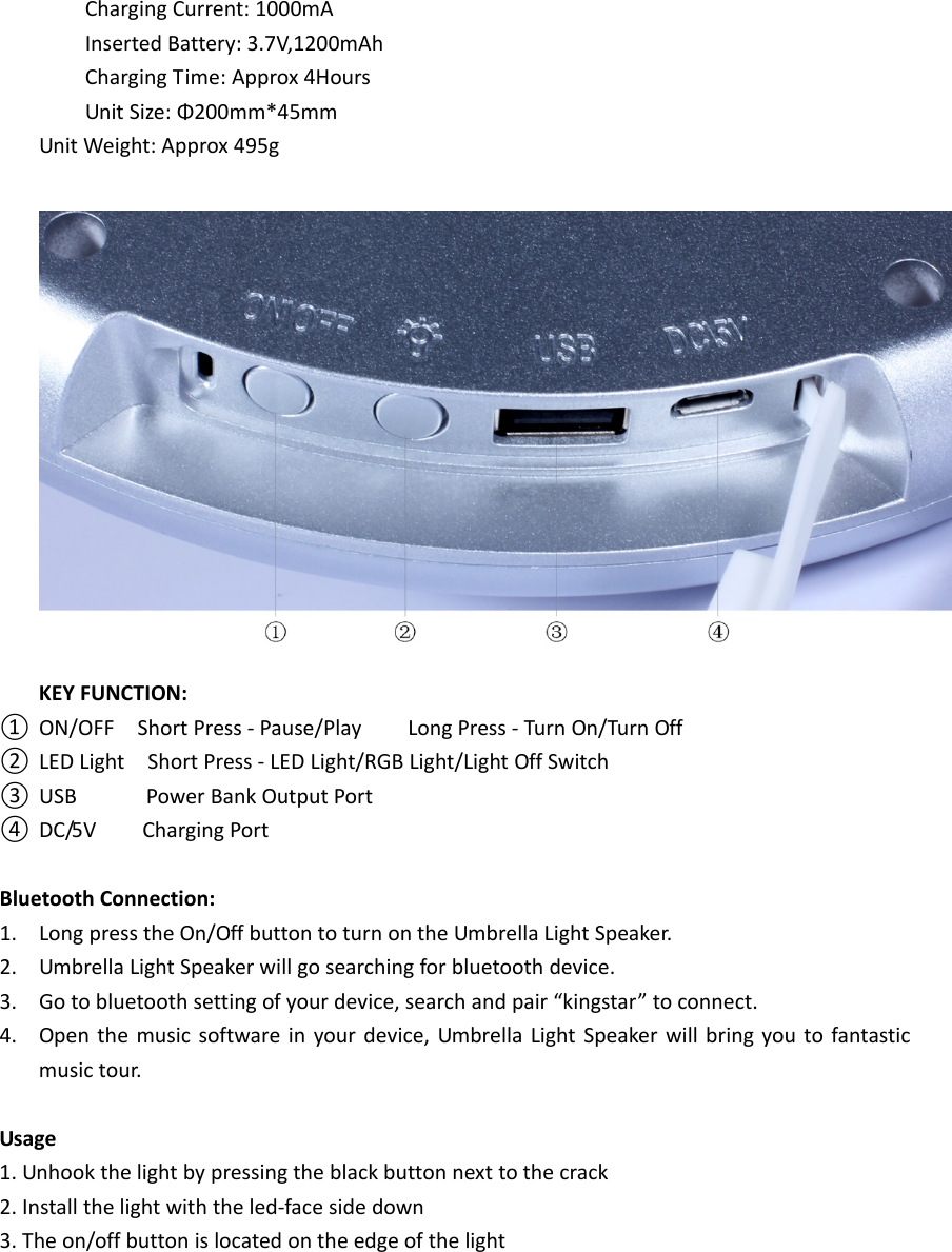 ChargingCurrent:1000mAInsertedBattery:3.7V,1200mAhChargingTime:Approx4HoursUnitSize:Φ200mm*45mmUnitWeight:Approx495gKEYFUNCTION:① ON/OFFShortPress‐Pause/PlayLongPress‐TurnOn/TurnOff② LEDLightShortPress‐LEDLight/RGBLight/LightOffSwitch③ USBPowerBankOutputPort④ DC/5VChargingPortBluetoothConnection:1. LongpresstheOn/OffbuttontoturnontheUmbrellaLightSpeaker.2. UmbrellaLightSpeakerwillgosearchingforbluetoothdevice.3. Gotobluetoothsettingofyourdevice,searchandpair“kingstar”toconnect.4. Openthemusicsoftwareinyourdevice,UmbrellaLightSpeakerwillbringyoutofantasticmusictour.Usage1.Unhookthelightbypressingtheblackbuttonnexttothecrack2.Installthelightwiththeled‐facesidedown3.Theon/offbuttonislocatedontheedgeofthelight