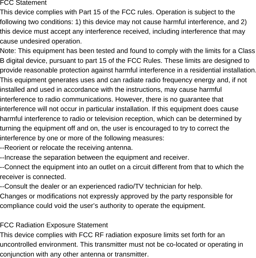 FCC StatementThis device complies with Part 15 of the FCC rules. Operation is subject to the   following two conditions: 1) this device may not cause harmful interference, and 2)   this device must accept any interference received, including interference that may   cause undesired operation. Note: This equipment has been tested and found to comply with the limits for a Class B digital device, pursuant to part 15 of the FCC Rules. These limits are designed to provide reasonable protection against harmful interference in a residential installation. This equipment generates uses and can radiate radio frequency energy and, if not   installed and used in accordance with the instructions, may cause harmful   interference to radio communications. However, there is no guarantee that   interference will not occur in particular installation. If this equipment does cause   harmful interference to radio or television reception, which can be determined by   turning the equipment off and on, the user is encouraged to try to correct the   interference by one or more of the following measures: --Reorient or relocate the receiving antenna. --Increase the separation between the equipment and receiver. --Connect the equipment into an outlet on a circuit different from that to which the   receiver is connected. --Consult the dealer or an experienced radio/TV technician for help. Changes or modifications not expressly approved by the party responsible for   compliance could void the user’s authority to operate the equipment.  FCC Radiation Exposure Statement This device complies with FCC RF radiation exposure limits set forth for an   uncontrolled environment. This transmitter must not be co-located or operating in   conjunction with any other antenna or transmitter. 