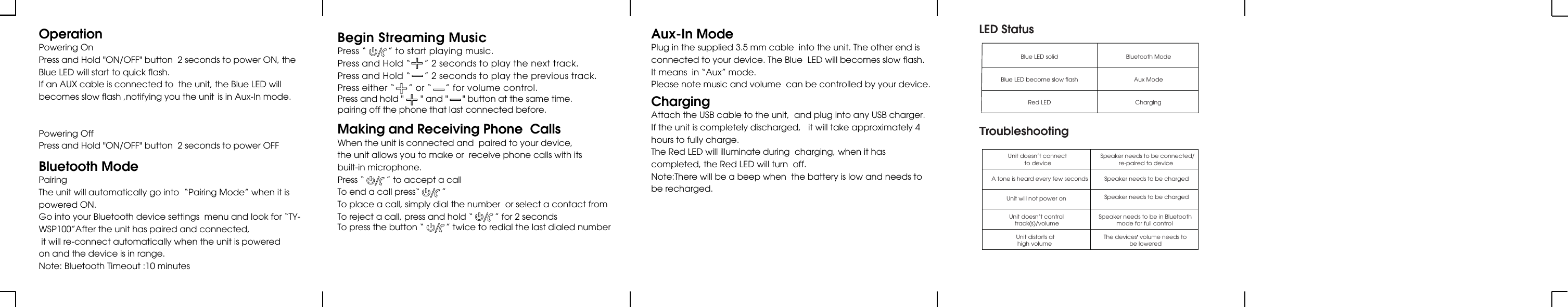 OperationPowering OnPress and Hold &quot;ON/OFF&quot; button  2 seconds to power ON, theBlue LED will start to quick flash.If an AUX cable is connected to  the unit, the Blue LED will becomes slow flash ,notifying you the unit  is in Aux-In mode.Powering OffPress and Hold &quot;ON/OFF&quot; button  2 seconds to power OFFAux-In ModePlug in the supplied 3.5 mm cable  into the unit. The other end isconnected to your device. The Blue  LED will becomes slow flash.It means  in “Aux” mode.Please note music and volume  can be controlled by your device.ChargingAttach the USB cable to the unit,  and plug into any USB charger.If the unit is completely discharged,   it will take approximately 4hours to fully charge.The Red LED will illuminate during  charging, when it hascompleted, the Red LED will turn  off.Note:There will be a beep when  the battery is low and needs tobe recharged.Bluetooth ModePairingThe unit will automatically go into  “Pairing Mode” when it ispowered ON.Go into your Bluetooth device settings  menu and look for “TY-WSP100”After the unit has paired and connected,  it will re-connect automatically when the unit is powered  on and the device is in range.Note: Bluetooth Timeout :10 minutesMaking and Receiving Phone  CallsWhen the unit is connected and  paired to your device,Press and hold &quot;       &quot; and &quot;      &quot; button at the same time. pairing off the phone that last connected before.the unit allows you to make or  receive phone calls with itsbuilt-in microphone.Press “         ” to accept a callTo end a call press“         ”To place a call, simply dial the number  or select a contact fromTo reject a call, press and hold “         ” for 2 secondsTo press the button “         ” twice to redial the last dialed numberBegin Streaming MusicPress “        ” to start playing music.Press and Hold “     ” 2 seconds to play the next track.Press and Hold “     ” 2 seconds to play the previous track.Press either “     ” or “     ” for volume control.LED StatusBlue LED solid Bluetooth ModeBlue LED become slow flashRed LEDAux ModeChargingTroubleshootingUnit doesn’t connect to deviceSpeaker needs to be connected/re-paired to device A tone is heard every few seconds Speaker needs to be chargedUnit will not power on Speaker needs to be chargedUnit doesn’t controltrack(s)/volumeSpeaker needs to be in Bluetoothmode for full controlUnit distorts athigh volume The devices’ volume needs tobe lowered