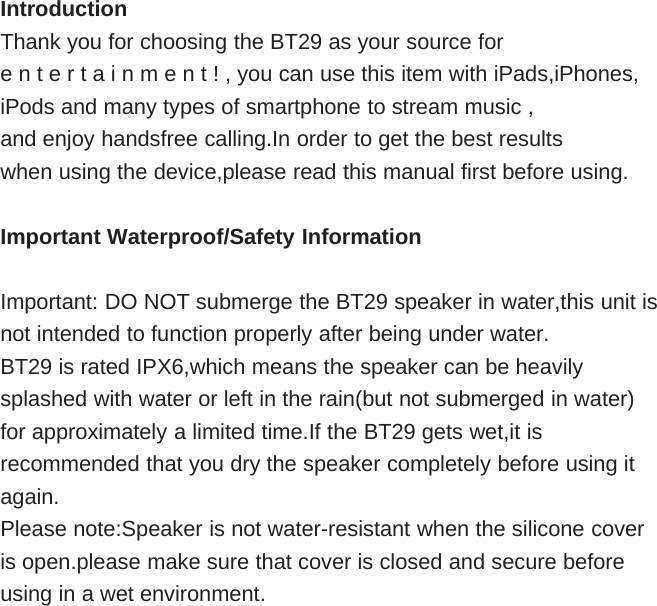 IntroductionThank you for choosing the BT29 as your source fore n t e r t a i n m e n t ! , you can use this item with iPads,iPhones,iPods and many types of smartphone to stream music ,and enjoy handsfree calling.In order to get the best resultswhen using the device,please read this manual first before using.Important Waterproof/Safety InformationImportant: DO NOT submerge the BT29 speaker in water,this unit isnot intended to function properly after being under water.BT29 is rated IPX6,which means the speaker can be heavilysplashed with water or left in the rain(but not submerged in water)for approximately a limited time.If the BT29 gets wet,it isrecommended that you dry the speaker completely before using itagain.Please note:Speaker is not water-resistant when the silicone coveris open.please make sure that cover is closed and secure beforeusing in a wet environment.