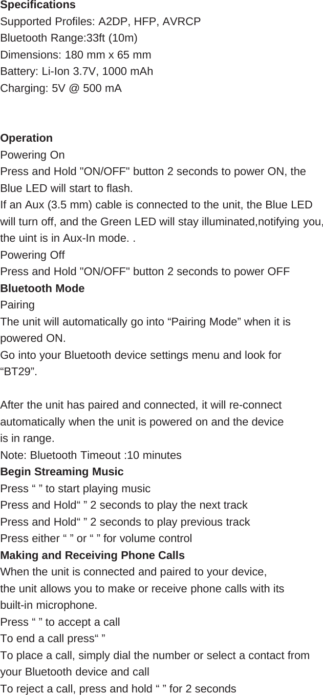 SpecificationsSupported Profiles: A2DP, HFP, AVRCPBluetooth Range:33ft (10m)Dimensions: 180 mm x 65 mmBattery: Li-Ion 3.7V, 1000 mAhCharging: 5V @ 500 mAOperationPowering OnPress and Hold &quot;ON/OFF&quot; button 2 seconds to power ON, theBlue LED will start to flash.If an Aux (3.5 mm) cable is connected to the unit, the Blue LEDwill turn off, and the Green LED will stay illuminated,notifying you,the uint is in Aux-In mode. .Powering OffPress and Hold &quot;ON/OFF&quot; button 2 seconds to power OFFBluetooth ModePairingThe unit will automatically go into “Pairing Mode” when it ispowered ON.Go into your Bluetooth device settings menu and look for“BT29”.After the unit has paired and connected, it will re-connectautomatically when the unit is powered on and the deviceis in range.Note: Bluetooth Timeout :10 minutesBegin Streaming MusicPress “ ” to start playing musicPress and Hold“ ” 2 seconds to play the next trackPress and Hold“ ” 2 seconds to play previous trackPress either “ ” or “ ” for volume controlMaking and Receiving Phone CallsWhen the unit is connected and paired to your device,the unit allows you to make or receive phone calls with itsbuilt-in microphone.Press “ ” to accept a callTo end a call press“ ”To place a call, simply dial the number or select a contact fromyour Bluetooth device and callTo reject a call, press and hold “ ” for 2 seconds