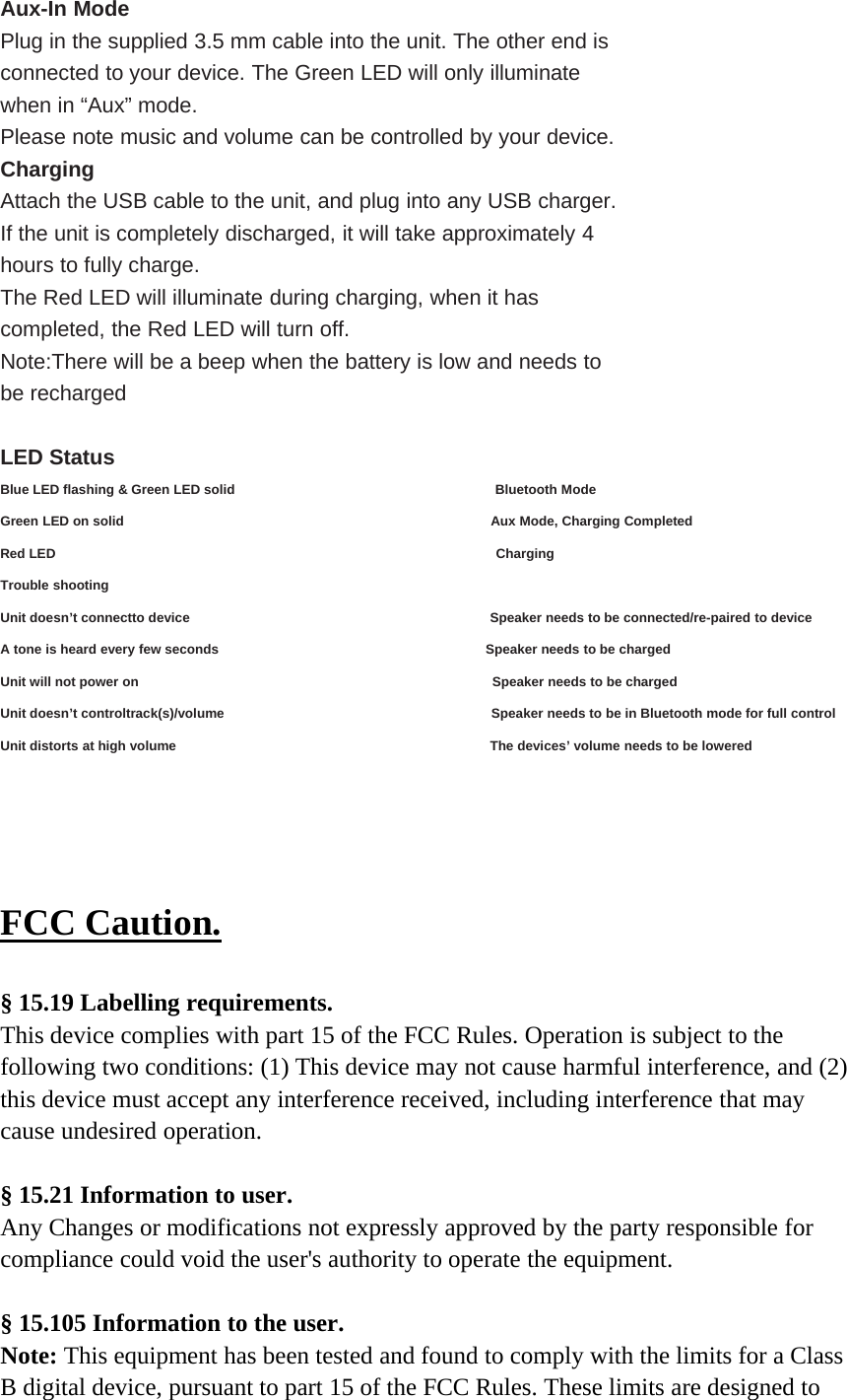 Aux-In ModePlug in the supplied 3.5 mm cable into the unit. The other end isconnected to your device. The Green LED will only illuminatewhen in “Aux” mode.Please note music and volume can be controlled by your device.ChargingAttach the USB cable to the unit, and plug into any USB charger.If the unit is completely discharged, it will take approximately 4hours to fully charge.The Red LED will illuminate during charging, when it hascompleted, the Red LED will turn off.Note:There will be a beep when the battery is low and needs tobe rechargedLED StatusBlue LED flashing &amp; Green LED solid Bluetooth ModeGreen LED on solid Aux Mode, Charging CompletedRed LED ChargingTrouble shootingUnit doesn’t connectto device Speaker needs to be connected/re-paired to deviceA tone is heard every few seconds Speaker needs to be chargedUnit will not power on Speaker needs to be chargedUnit doesn’t controltrack(s)/volume Speaker needs to be in Bluetooth mode for full controlUnit distorts at high volume The devices’ volume needs to be loweredFCC Caution.§ 15.19 Labelling requirements.This device complies with part 15 of the FCC Rules. Operation is subject to thefollowing two conditions: (1) This device may not cause harmful interference, and (2)this device must accept any interference received, including interference that maycause undesired operation.§ 15.21 Information to user.Any Changes or modifications not expressly approved by the party responsible forcompliance could void the user&apos;s authority to operate the equipment.§ 15.105 Information to the user.Note: This equipment has been tested and found to comply with the limits for a ClassB digital device, pursuant to part 15 of the FCC Rules. These limits are designed to