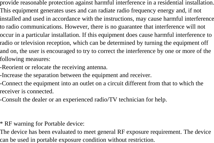 provide reasonable protection against harmful interference in a residential installation.This equipment generates uses and can radiate radio frequency energy and, if notinstalled and used in accordance with the instructions, may cause harmful interferenceto radio communications. However, there is no guarantee that interference will notoccur in a particular installation. If this equipment does cause harmful interference toradio or television reception, which can be determined by turning the equipment offand on, the user is encouraged to try to correct the interference by one or more of thefollowing measures:-Reorient or relocate the receiving antenna.-Increase the separation between the equipment and receiver.-Connect the equipment into an outlet on a circuit different from that to which thereceiver is connected.-Consult the dealer or an experienced radio/TV technician for help.* RF warning for Portable device:The device has been evaluated to meet general RF exposure requirement. The devicecan be used in portable exposure condition without restriction.