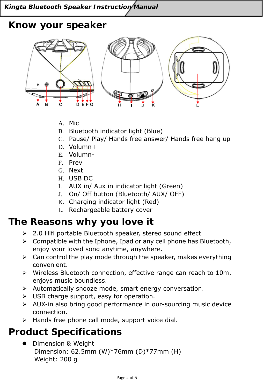  Page 2 of 5 Kingta Bluetooth Speaker Instruction Manual  Know your speaker   A. Mic B. Bluetooth indicator light (Blue) C. Pause/ Play/ Hands free answer/ Hands free hang up D. Volumn+ E. Volumn- F. Prev G. Next H. USB DC I. AUX in/ Aux in indicator light (Green) J. On/ Off button (Bluetooth/ AUX/ OFF) K. Charging indicator light (Red) L. Rechargeable battery cover The Reasons why you love it ¾ 2.0 Hifi portable Bluetooth speaker, stereo sound effect ¾ Compatible with the Iphone, Ipad or any cell phone has Bluetooth, enjoy your loved song anytime, anywhere.   ¾ Can control the play mode through the speaker, makes everything convenient. ¾ Wireless Bluetooth connection, effective range can reach to 10m, enjoys music boundless. ¾ Automatically snooze mode, smart energy conversation. ¾ USB charge support, easy for operation. ¾ AUX-in also bring good performance in our-sourcing music device connection. ¾ Hands free phone call mode, support voice dial. Product Specifications z Dimension &amp; Weight Dimension: 62.5mm (W)*76mm (D)*77mm (H) Weight: 200 g 