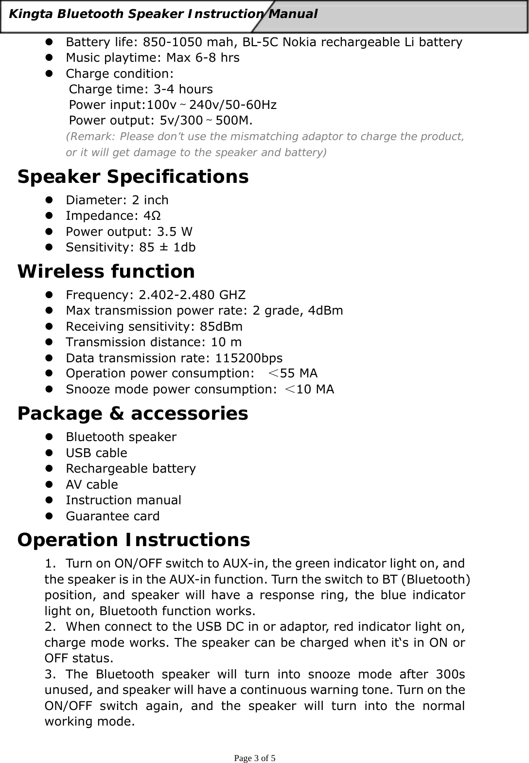  Page 3 of 5 Kingta Bluetooth Speaker Instruction Manual  z Battery life: 850-1050 mah, BL-5C Nokia rechargeable Li battery z Music playtime: Max 6-8 hrs z Charge condition:   Charge time: 3-4 hours Power input:100v～240v/50-60Hz Power output: 5v/300～500M.   (Remark: Please don’t use the mismatching adaptor to charge the product, or it will get damage to the speaker and battery) Speaker Specifications z Diameter: 2 inch z Impedance: 4Ω z Power output: 3.5 W z Sensitivity: 85 ± 1db Wireless function z Frequency: 2.402-2.480 GHZ z Max transmission power rate: 2 grade, 4dBm z Receiving sensitivity: 85dBm z Transmission distance: 10 m z Data transmission rate: 115200bps z Operation power consumption:    ＜55 MA z Snooze mode power consumption:  ＜10 MA Package &amp; accessories z Bluetooth speaker z USB cable z Rechargeable battery z AV cable z Instruction manual z Guarantee card Operation Instructions 1. Turn on ON/OFF switch to AUX-in, the green indicator light on, and the speaker is in the AUX-in function. Turn the switch to BT (Bluetooth) position, and speaker will have a response ring, the blue indicator light on, Bluetooth function works. 2. When connect to the USB DC in or adaptor, red indicator light on, charge mode works. The speaker can be charged when it‘s in ON or OFF status. 3. The Bluetooth speaker will turn into snooze mode after 300s unused, and speaker will have a continuous warning tone. Turn on the ON/OFF switch again, and the speaker will turn into the normal working mode. 