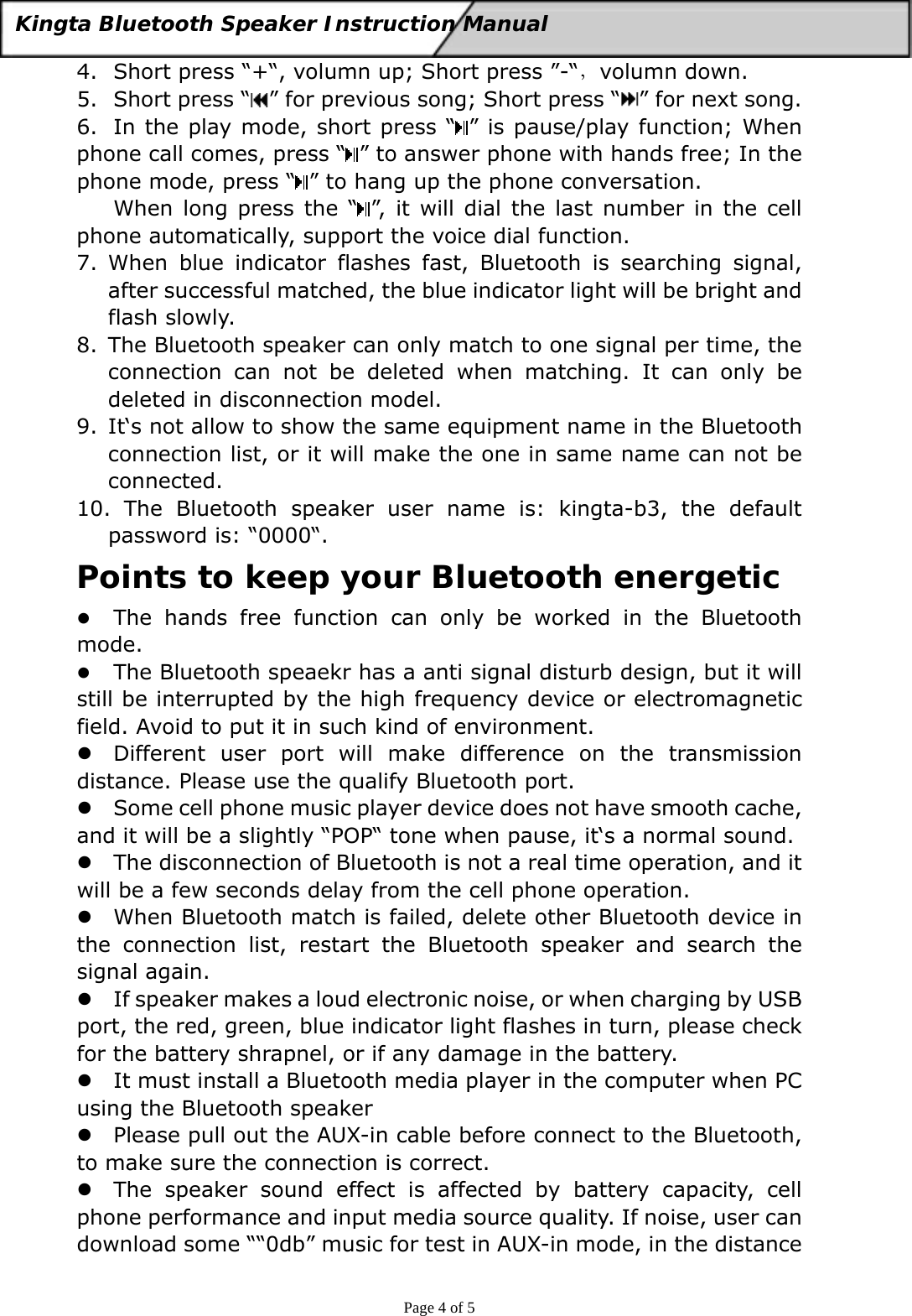  Page 4 of 5 Kingta Bluetooth Speaker Instruction Manual  4. Short press “+“, volumn up; Short press ”-“，volumn down. 5. Short press “ ” for previous song; Short press “ ” for next song. 6. In the play mode, short press “ ” is pause/play function; When phone call comes, press “ ” to answer phone with hands free; In the phone mode, press “ ” to hang up the phone conversation. When long press the “ ”, it will dial the last number in the cell phone automatically, support the voice dial function. 7. When blue indicator flashes fast, Bluetooth is searching signal, after successful matched, the blue indicator light will be bright and flash slowly. 8. The Bluetooth speaker can only match to one signal per time, the connection can not be deleted when matching. It can only be deleted in disconnection model. 9. It‘s not allow to show the same equipment name in the Bluetooth connection list, or it will make the one in same name can not be connected. 10.  The Bluetooth speaker user name is: kingta-b3, the default password is: “0000“. Points to keep your Bluetooth energetic z The hands free function can only be worked in the Bluetooth mode. z The Bluetooth speaekr has a anti signal disturb design, but it will still be interrupted by the high frequency device or electromagnetic field. Avoid to put it in such kind of environment. z Different user port will make difference on the transmission distance. Please use the qualify Bluetooth port. z Some cell phone music player device does not have smooth cache, and it will be a slightly “POP“ tone when pause, it‘s a normal sound. z The disconnection of Bluetooth is not a real time operation, and it will be a few seconds delay from the cell phone operation. z When Bluetooth match is failed, delete other Bluetooth device in the connection list, restart the Bluetooth speaker and search the signal again. z If speaker makes a loud electronic noise, or when charging by USB port, the red, green, blue indicator light flashes in turn, please check for the battery shrapnel, or if any damage in the battery. z It must install a Bluetooth media player in the computer when PC using the Bluetooth speaker z Please pull out the AUX-in cable before connect to the Bluetooth, to make sure the connection is correct. z The speaker sound effect is affected by battery capacity, cell phone performance and input media source quality. If noise, user can download some ““0db” music for test in AUX-in mode, in the distance 