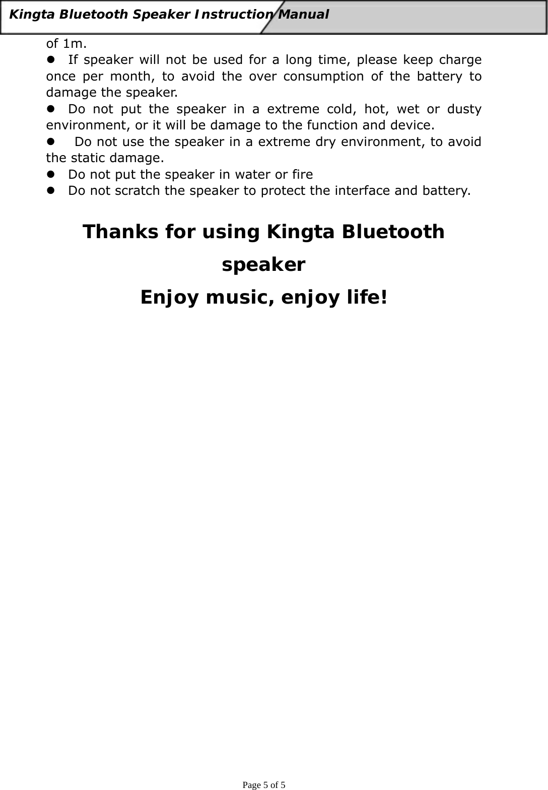  Page 5 of 5 Kingta Bluetooth Speaker Instruction Manual  of 1m. z If speaker will not be used for a long time, please keep charge once per month, to avoid the over consumption of the battery to damage the speaker. z Do not put the speaker in a extreme cold, hot, wet or dusty environment, or it will be damage to the function and device. z  Do not use the speaker in a extreme dry environment, to avoid the static damage. z Do not put the speaker in water or fire z Do not scratch the speaker to protect the interface and battery.  Thanks for using Kingta Bluetooth speaker Enjoy music, enjoy life! 