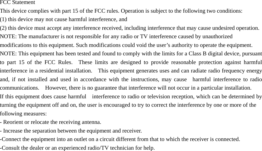 FCC Statement   This device complies with part 15 of the FCC rules. Operation is subject to the following two conditions:   (1) this device may not cause harmful interference, and   (2) this device must accept any interference received, including interference that may cause undesired operation.   NOTE: The manufacturer is not responsible for any radio or TV interference caused by unauthorized modifications to this equipment. Such modifications could void the user’s authority to operate the equipment.   NOTE: This equipment has been tested and found to comply with the limits for a Class B digital device, pursuant to part 15 of the FCC Rules.  These limits are designed to provide reasonable protection against harmful interference in a residential installation.    This equipment generates uses and can radiate radio frequency energy and, if not installed and used in accordance with the instructions, may cause  harmful interference to radio communications.    However, there is no guarantee that interference will not occur in a particular installation.       If this equipment does cause harmful    interference to radio or television reception, which can be determined by turning the equipment off and on, the user is encouraged to try to correct the interference by one or more of the   following measures:     - Reorient or relocate the receiving antenna.     - Increase the separation between the equipment and receiver.     -Connect the equipment into an outlet on a circuit different from that to which the receiver is connected.     -Consult the dealer or an experienced radio/TV technician for help. 