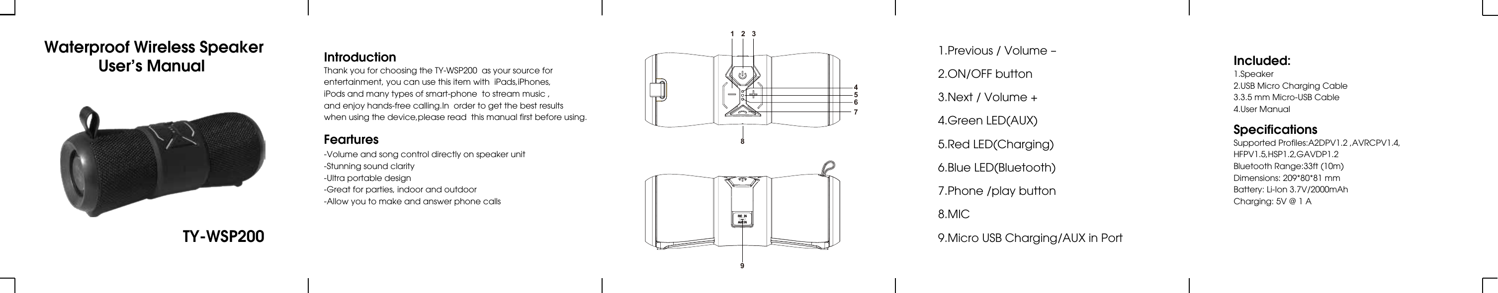  Waterproof Wireless SpeakerUser’s Manual TY-WSP200IntroductionThank you for choosing the TY-WSP200  as your source forentertainment, you can use this item with  iPads,iPhones,iPods and many types of smart-phone  to stream music ,and enjoy hands-free calling.In  order to get the best resultswhen using the device,please read  this manual first before using.Included:1.Speaker2.USB Micro Charging Cable3.3.5 mm Micro-USB Cable4.User ManualSpecificationsSupported Profiles:A2DPV1.2 ,AVRCPV1.4,HFPV1.5,HSP1.2,GAVDP1.2Bluetooth Range:33ft (10m)Dimensions: 209*80*81 mmBattery: Li-Ion 3.7V/2000mAhCharging: 5V @ 1 AFeartures-Volume and song control directly on speaker unit-Stunning sound clarity-Ultra portable design-Great for parties, indoor and outdoor-Allow you to make and answer phone calls1.Previous / Volume –2.ON/OFF button3.Next / Volume +4.Green LED(AUX)5.Red LED(Charging)6.Blue LED(Bluetooth)7.Phone /play button8.MIC9.Micro USB Charging/AUX in Port1 28934567