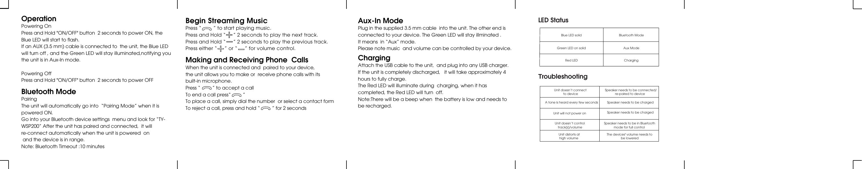OperationPowering OnPress and Hold &quot;ON/OFF&quot; button  2 seconds to power ON, theBlue LED will start to flash.If an AUX (3.5 mm) cable is connected to  the unit, the Blue LED  will turn off , and the Green LED will stay illuminated,notifying you  the unit is in Aux-In mode.Powering OffPress and Hold &quot;ON/OFF&quot; button  2 seconds to power OFFAux-In ModePlug in the supplied 3.5 mm cable  into the unit. The other end isconnected to your device. The Green LED will stay illminated .It means  in “Aux” mode.Please note music  and volume can be controlled by your device.ChargingAttach the USB cable to the unit,  and plug into any USB charger.If the unit is completely discharged,   it will take approximately 4hours to fully charge.The Red LED will illuminate during  charging, when it hascompleted, the Red LED will turn  off.Note:There will be a beep when  the battery is low and needs tobe recharged.Bluetooth ModePairingThe unit will automatically go into  “Pairing Mode” when it ispowered ON.Go into your Bluetooth device settings  menu and look for “TY-WSP200” After the unit has paired and connected,  it will re-connect automatically when the unit is powered  on and the device is in range.Note: Bluetooth Timeout :10 minutesMaking and Receiving Phone  CallsWhen the unit is connected and  paired to your device,the unit allows you to make or  receive phone calls with itsbuilt-in microphone.Press “         ” to accept a callTo end a call press“         ”To place a call, simply dial the number  or select a contact formTo reject a call, press and hold “         ” for 2 secondsBegin Streaming MusicPress “        ” to start playing music.Press and Hold “     ” 2 seconds to play the next track.Press and Hold “     ” 2 seconds to play the previous track.Press either “     ” or “     ” for volume control.        LED StatusBlue LED solid Bluetooth ModeGreen LED on solidRed LEDAux ModeChargingTroubleshootingUnit doesn’t connect to deviceSpeaker needs to be connected/re-paired to device A tone is heard every few seconds Speaker needs to be chargedUnit will not power on Speaker needs to be chargedUnit doesn’t controltrack(s)/volumeSpeaker needs to be in Bluetoothmode for full controlUnit distorts athigh volume The devices’ volume needs tobe lowered