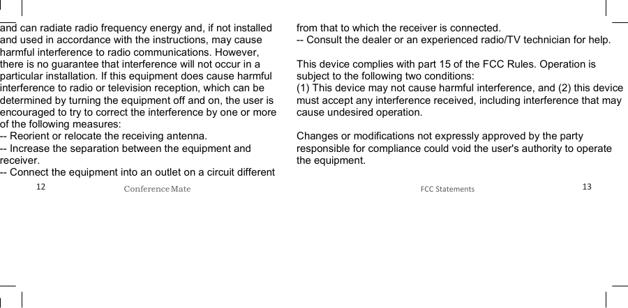   and can radiate radio frequency energy and, if not installed and used in accordance with the instructions, may cause harmful interference to radio communications. However, there is no guarantee that interference will not occur in a particular installation. If this equipment does cause harmful interference to radio or television reception, which can be determined by turning the equipment off and on, the user is encouraged to try to correct the interference by one or more of the following measures: -- Reorient or relocate the receiving antenna.   -- Increase the separation between the equipment and receiver.    -- Connect the equipment into an outlet on a circuit different from that to which the receiver is connected.   -- Consult the dealer or an experienced radio/TV technician for help.  This device complies with part 15 of the FCC Rules. Operation is subject to the following two conditions: (1) This device may not cause harmful interference, and (2) this device must accept any interference received, including interference that may cause undesired operation.  Changes or modifications not expressly approved by the party responsible for compliance could void the user&apos;s authority to operate the equipment.  12 Conference Mate  FCC Statements 13 