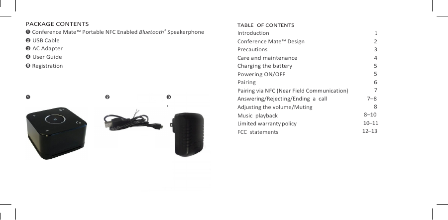   Conference Mate PACKAGE CONTENTS ➊ Conference Mate™ Portable NFC Enabled Bluetooth® Speakerphone ➋ USB Cable ➌ AC Adapter ➍ User Guide ➎ Registration  TABLE  OF CONTENTS Introduction Conference Mate™ Design Precautions Care and maintenance Charging the battery Powering ON/OFF Pairing Pairing via NFC (Near Field Communication) Answering/Rejecting/Ending  a  call Adjusting the volume/Muting Music  playback Limited warranty policy FCC  statements  1 2 3 4 5 5 6 7 7–8 8 8–10 10–11 12–13 ➊ ➋ ➌ 