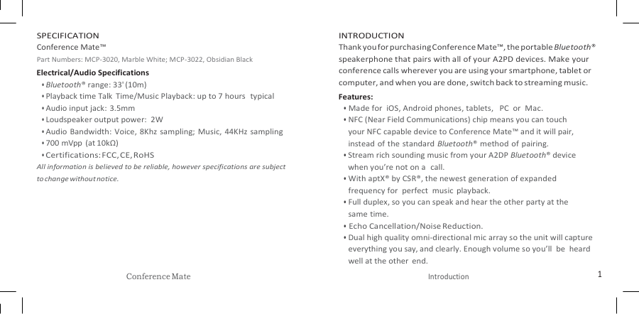   SPECIFICATION Conference Mate™ Part Numbers: MCP-3020, Marble White; MCP-3022, Obsidian Black Electrical/Audio Specifications • Bluetooth® range: 33&apos; (10m) • Playback time Talk  Time/Music Playback: up to 7 hours  typical • Audio input jack: 3.5mm • Loudspeaker output power:  2W • Audio  Bandwidth: Voice,  8Khz  sampling;  Music,  44KHz  sampling • 700 mVpp  (at 10kΩ) • Certifications: FCC, CE, RoHS All information is believed to be reliable, however specifications are subject     to change without notice. INTRODUCTION Thank you for purchasing Conference Mate™, the portable Bluetooth® speakerphone that pairs with all of your A2PD devices. Make your conference calls wherever you are using your smartphone, tablet or computer, and when you are done, switch back to streaming music. Features: • Made for  iOS, Android phones, tablets,   PC  or  Mac. • NFC (Near Field Communications) chip means you can touch your NFC capable device to Conference Mate™ and it will pair, instead of the  standard Bluetooth® method of pairing. • Stream rich sounding music from your A2DP Bluetooth® device when you’re not on a   call. • With aptX® by CSR®, the newest generation of expanded frequency for  perfect  music  playback. • Full duplex, so you can speak and hear the other party at the same time. • Echo Cancellation/Noise Reduction. • Dual high quality omni-directional mic array so the unit will capture everything you say, and clearly. Enough volume so you’ll  be  heard well at the other  end. Conference Mate Introduction 1 