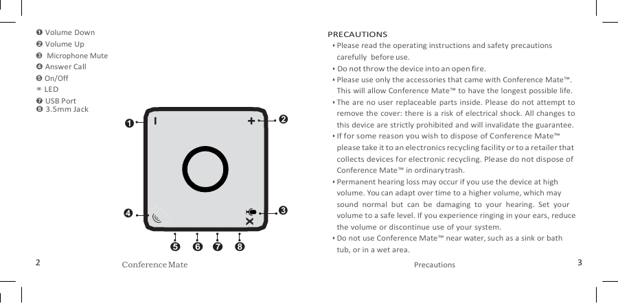   ➊ Volume Down ➋ Volume Up ➌  Microphone Mute ➍ Answer Call ➎ On/Off ◉ LED ➐ USB Port ➑ 3.5mm Jack ➊    ➍     ➋    ➌  ➎ ➏ ➐  ➑ PRECAUTIONS • Please read the operating instructions and safety precautions carefully  before use. • Do not throw the device into an open fire. • Please use only the accessories that came with Conference Mate™. This will allow Conference Mate™ to have the longest possible life. • The are no user replaceable parts inside. Please do not attempt to remove the cover: there is a risk of electrical shock.  All changes to this device are strictly prohibited and will invalidate the guarantee. • If for some reason you wish to dispose of Conference Mate™ please take it to an electronics recycling facility or to a retailer that collects devices for electronic recycling. Please do not dispose of Conference Mate™ in ordinary trash. • Permanent hearing loss may occur if you use the device at high volume. You can adapt over time to a higher volume, which may sound  normal  but  can  be  damaging  to  your  hearing.  Set  your volume to a safe level. If you experience ringing in your ears, reduce the volume or discontinue use of your system. • Do not use Conference Mate™ near water, such as a sink or bath tub, or in a wet area. 2 Conference Mate Precautions 3 + x – 