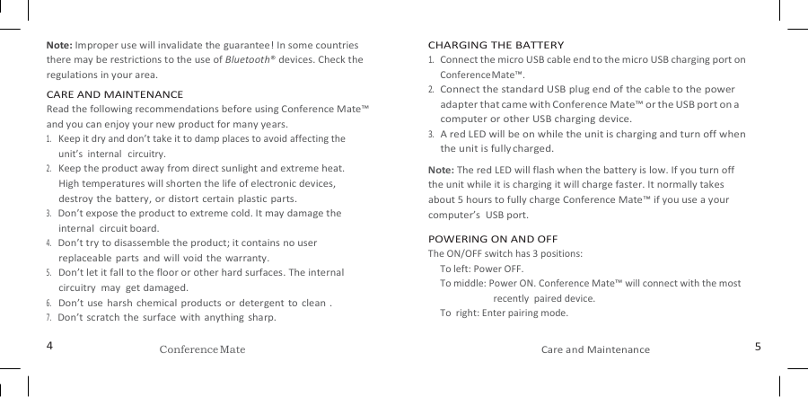   Note: Improper use will invalidate the guarantee! In some countries there may be restrictions to the use of Bluetooth® devices. Check the regulations in your area. CARE AND MAINTENANCE Read the following recommendations before using Conference Mate™ and you can enjoy your new product for many years. 1. Keep it dry and don’t take it to damp places to avoid affecting the  unit’s  internal   circuitry. 2. Keep the product away from direct sunlight and extreme heat. High temperatures will shorten the life of electronic devices, destroy the  battery, or distort certain plastic parts. 3. Don’t expose the product to extreme cold. It may damage the internal  circuit board. 4. Don’t try to disassemble the product; it contains no user replaceable  parts  and will void the warranty. 5. Don’t let it fall to the floor or other hard surfaces. The internal circuitry  may  get damaged. 6. Don’t use  harsh chemical products or  detergent to clean  . 7. Don’t scratch the  surface  with anything sharp. CHARGING THE BATTERY 1. Connect the micro USB cable end to the micro USB charging port on Conference Mate™. 2. Connect the standard USB plug end of the cable to the power adapter that came with Conference Mate™ or the USB port on a computer or other USB charging device. 3. A red LED will be on while the unit is charging and turn off when the unit is fully charged. Note: The red LED will flash when the battery is low. If you turn off the unit while it is charging it will charge faster. It normally takes about 5 hours to fully charge Conference Mate™ if you use a your computer’s  USB port. POWERING ON AND OFF The ON/OFF switch has 3 positions: To left: Power OFF. To middle: Power ON. Conference Mate™ will connect with the most recently  paired device. To  right: Enter pairing mode.  4 Conference Mate Care and Maintenance 5 