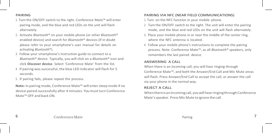   PAIRING 1. Turn the ON/OFF switch to the right. Conference Mate™ will enter pairing mode, and the blue and red LEDs on the unit will flash alternately. 2. Activate Bluetooth® on your mobile phone (or other Bluetooth® enabled device) and search for Bluetooth® devices (if in doubt please refer to your smartphone’s user manual for details  on activating Bluetooth®). 3. Follow your smartphone’s instruction guide to connect to a Bluetooth® device. Typically, you will click on a Bluetooth® icon and click Discover device. Select  ‘Conference Mate’ from the list. 4. If pairing was successful, the blue LED indicator will flash for 5 seconds. 5. If pairing fails, please repeat the process. Note: In pairing mode, Conference Mate™ will enter sleep mode if no device paired successfully after 4 minutes. You must turn Conference Mate™ OFF and back ON. PAIRING VIA NFC (NEAR FIELD COMMUNICATIONS) 1. Turn  on the NFC function in your mobile  phone. 2. Turn the ON/OFF switch to the right. The unit will enter the pairing mode, and the blue and red LEDs on the unit will flash alternately. 3. Place your mobile phone in or near the middle of the center ring, where the NFC antenna is located. 4. Follow your mobile phone’s instructions to complete the pairing process. Note: Conference Mate™, as all Bluetooth® speakers, only remembers the last paired  device. ANSWERING  A CALL When there is an incoming call, you will hear ringing through Conference Mate™, and both the Answer/End Call and Mic Mute areas will flash. Press Answer/End Call to accept the call, or answer the call via your phone in the normal way. REJECT A CALL When there is an incoming call, you will hear ringing through Conference Mate’s speaker. Press Mic Mute to ignore the call.   6 Conference Mate  Pairing 7 