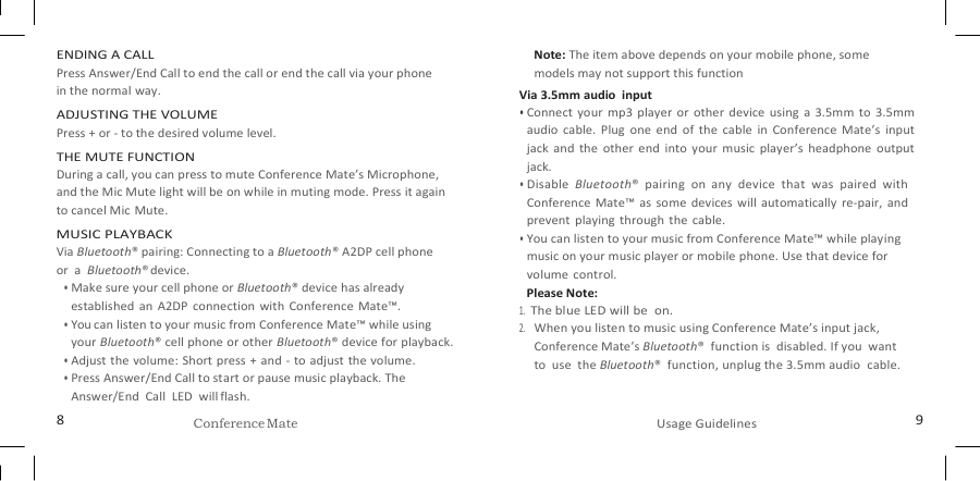   ENDING A CALL Press Answer/End Call to end the call or end the call via your phone   in the normal way. ADJUSTING THE VOLUME Press + or - to the desired volume level. THE MUTE FUNCTION During a call, you can press to mute Conference Mate’s Microphone, and the Mic Mute light will be on while in muting mode. Press it again to cancel Mic  Mute. MUSIC PLAYBACK Via Bluetooth® pairing: Connecting to a Bluetooth® A2DP cell phone   or  a  Bluetooth® device. • Make sure your cell phone or Bluetooth® device has already established  an  A2DP  connection  with  Conference  Mate™. • You can listen to your music from Conference Mate™ while using your Bluetooth® cell phone or other Bluetooth® device for playback. • Adjust the volume: Short press + and - to adjust the volume. • Press Answer/End Call to start or pause music playback. The Answer/End  Call  LED  will flash. Note: The item above depends on your mobile phone, some models may not support this function Via 3.5mm audio  input • Connect  your  mp3 player or  other  device  using  a  3.5mm  to  3.5mm audio  cable.  Plug  one  end  of  the  cable  in  Conference  Mate’s  input jack  and  the  other  end  into  your  music  player’s  headphone  output jack. • Disable  Bluetooth®  pairing  on  any  device  that  was  paired  with Conference  Mate™  as  some  devices  will  automatically  re-pair,  and prevent  playing  through  the  cable. • You can listen to your music from Conference Mate™ while playing music on your music player or mobile phone. Use that device for volume  control. Please Note: 1. The blue LED will be  on. 2. When you listen to music using Conference Mate’s input jack, Conference Mate’s Bluetooth®  function is  disabled. If you  want to  use  the Bluetooth®  function, unplug the 3.5mm audio  cable. 8 Conference Mate Usage Guidelines 9 