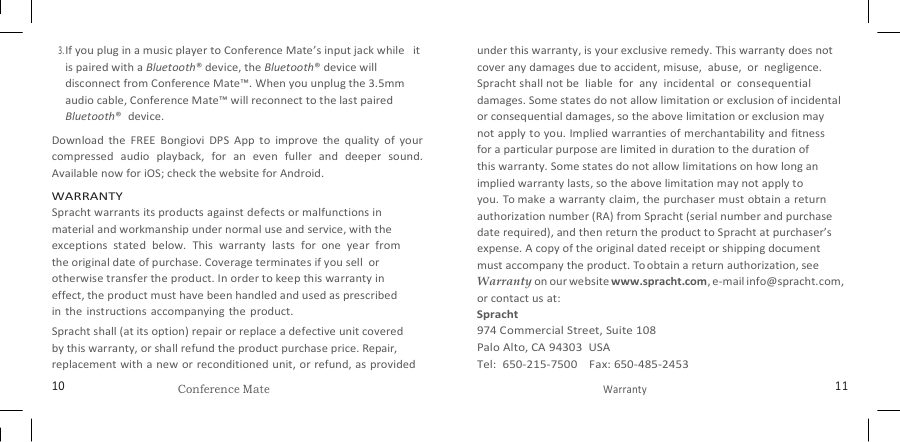   3. If you plug in a music player to Conference Mate’s input jack while   it is paired with a Bluetooth® device, the Bluetooth® device will disconnect from Conference Mate™. When you unplug the 3.5mm audio cable, Conference Mate™ will reconnect to the last paired Bluetooth®  device. Download  the  FREE  Bongiovi  DPS  App  to  improve  the  quality  of  your compressed  audio  playback,  for  an  even  fuller  and  deeper  sound. Available now for iOS; check the website for Android. WARRANTY Spracht warrants its products against defects or malfunctions in material and workmanship under normal use and service, with the exceptions  stated  below.  This  warranty  lasts  for  one  year  from the original date of purchase. Coverage terminates if you sell  or otherwise transfer the product. In order to keep this warranty in effect, the product must have been handled and used as prescribed   in the  instructions  accompanying  the product. Spracht shall (at its option) repair or replace a defective unit covered by this warranty, or shall refund the product purchase price. Repair, replacement with a new or reconditioned unit, or refund, as provided under this warranty, is your exclusive remedy. This warranty does not cover any damages due to accident, misuse,  abuse,  or  negligence. Spracht shall not be  liable  for  any  incidental  or  consequential damages. Some states do not allow limitation or exclusion of incidental or consequential damages, so the above limitation or exclusion may   not apply to you. Implied warranties of merchantability and fitness for a particular purpose are limited in duration to the duration of this warranty. Some states do not allow limitations on how long an implied warranty lasts, so the above limitation may not apply to   you. To make a warranty claim, the purchaser must obtain a return authorization number (RA) from Spracht (serial number and purchase date required), and then return the product to Spracht at purchaser’s expense. A copy of the original dated receipt or shipping document must accompany the product. To obtain a return authorization, see Warranty on our website www.spracht.com, e-mail info@spracht.com, or contact us at: Spracht 974 Commercial Street, Suite 108 Palo Alto, CA 94303  USA Tel:  650-215-7500    Fax: 650-485-2453 10 Conference Mate Warranty 11 
