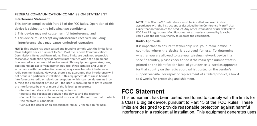   FEDERAL COMMUNICATION COMMISSION STATEMENT Interference Statement This device complies with Part 15 of the FCC Rules. Operation of this device is subject to the following two conditions: 1 This device may not cause harmful interference, and 2 This device must accept any interference received, including interference  that  may  cause  undesired  operation. NOTE: This device has been tested and found to comply with the limits for a Class B digital device pursuant to Part 15 of the Federal Communications Commissions Rules and Regulations. These limits are designed to provide reasonable protection against harmful interference when the equipment is  operated in a commercial environment. This equipment generates, uses,  and can radiate radio frequency energy and, if not installed and used  in accordance with the instruction manual, may cause harmful interference to radio communications. However, there is no guarantee that interference will not occur in a particular installation. If this equipment does cause harmful interference to radio or television reception (which  can  be  determined  by turning the equipment off and on), the user is encouraged to try to correct the interference by one or more of the following measures: • Reorient or relocate the receiving  antenna. • Increase the separation between the device and the receiver. • Connect the device into an outlet on a circuit different from that to which the receiver is  connected. • Consult the dealer or an experienced radio/TV technician for help.   NOTE: This Bluetooth® radio device must be installed and used in strict accordance with the instructions as described in the Conference Mate™ User Guide that accompanies the product. Any other installation or use will violate FCC Part 15 regulations. Modifications not expressly approved by Spracht could void the user’s authority to operate the equipment. Radio Approvals It is important to ensure that you only  use  your  radio  device  in countries  where  the  device  is  approved  for  use.  To  determine whether you are allowed to use your wireless network device in a specific country, please check to see if the radio type number that is printed on the identification label of your device is listed as approved for that country on the radio approval list posted on the vendor’s support website. For repair or replacement of a failed product, allow 4 to 6 weeks for processing and shipment.  FCC Statement This equipment has been tested and found to comply with the limits for a Class B digital device, pursuant to Part 15 of the FCC Rules. These limits are designed to provide reasonable protection against harmful interference in a residential installation. This equipment generates uses 