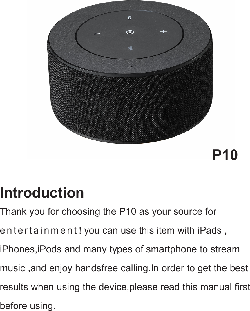 P10IntroductionThank you for choosing the P10 as your source fore n t e r t a i n m e n t ! you can use this item with iPads ,iPhones,iPods and many types of smartphone to streammusic ,and enjoy handsfree calling.In order to get the bestresults when using the device,please read this manual firstbefore using.