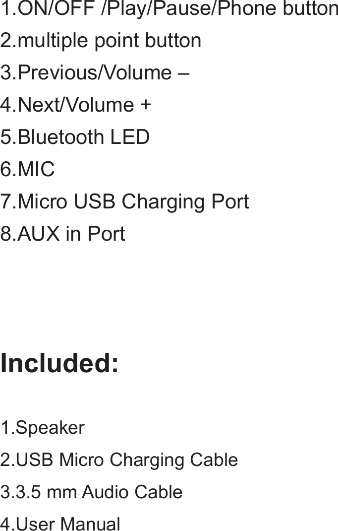 1.ON/OFF /Play/Pause/Phone button2.multiple point button3.Previous/Volume –4.Next/Volume +5.Bluetooth LED6.MIC7.Micro USB Charging Port8.AUX in PortIncluded:1.Speaker2.USB Micro Charging Cable3.3.5 mm Audio Cable4.User Manual