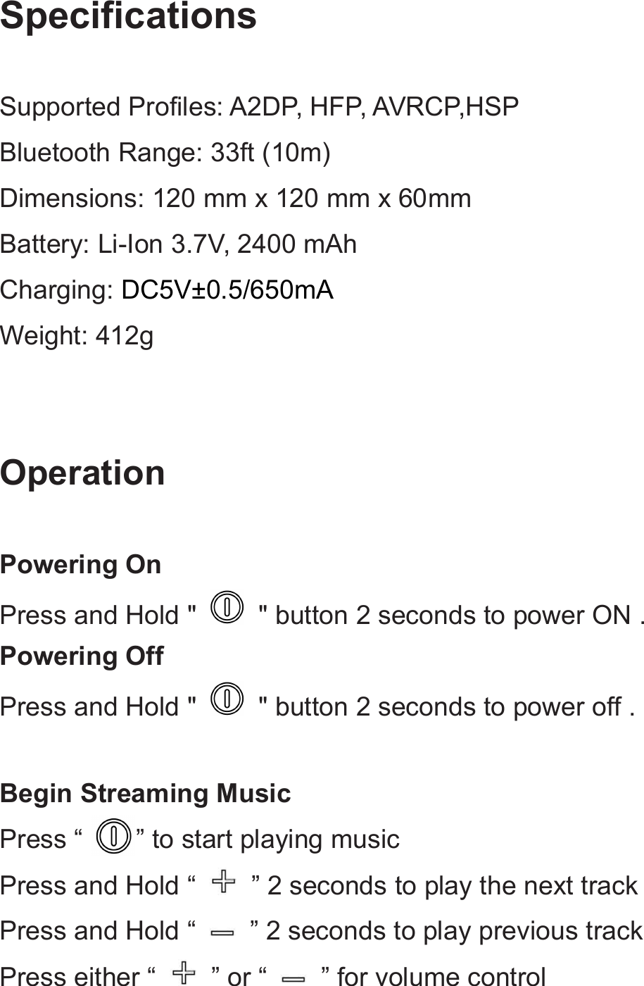 SpecificationsSupported Profiles: A2DP, HFP, AVRCP,HSPBluetooth Range: 33ft (10m)Dimensions: 120 mm x 120 mm x 60mmBattery: Li-Ion 3.7V, 2400 mAhCharging: DC5V±0.5/650mAWeight: 412gOperationPowering OnPress and Hold &quot; &quot; button 2 seconds to power ON .Powering OffPress and Hold &quot; &quot; button 2 seconds to power off .Begin Streaming MusicPress “ ” to start playing musicPress and Hold “ ” 2 seconds to play the next trackPress and Hold “ ” 2 seconds to play previous trackPress either “ ” or “ ” for volume control